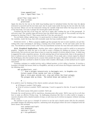 3.3. WHILE STATEMENTS                                              113


              lines.append(line)
              line = input(’Next line: ’)

          print(’Your lines were:’)
          for line in lines:
               print(line)
Again the data for the test in the while loop heading must be initialized before the ﬁrst time the while
statement is executed and the test data must also be made ready inside the loop for the test after the body
has executed. Hence you see the statements setting the variable line both before the loop and at the end
of the loop body. It is easy to forget the second place inside the loop!
     Comment the last line of the loop out, and run it again after reading the rest of this paragraph. It
will never stop! The variable line will forever have the initial value you gave it! You actually can stop the
program by entering Ctrl-C. That means hold the Ctrl key and press C.
     As you ﬁnish coding a while loop, it is good practice to always double-check: Did I make a change to
the variables, inside the loop, that will eventually make the loop condition false?
    Exercise 3.3.3.1. a. Write a program sumAll.py that prompts the user to enter numbers, one per line,
ending with a line containing 0, and keep a running sum of the numbers. At the end (only) print out the
sum. You should not need to create a list! You can immediately increase the sum with each number entered.
     3.3.4. Graphical Applications. Another place where a while loop could be useful is in interactive
graphics. Suppose you want the user to be able to create a Polygon by clicking on vertices they choose
interactively, but you do not want them to have to count the number of vertices ahead of time. A while loop
is suggested for such a repetitive process. As with entering lines of text interactively, there is the question of
how to indicate you are done (or how to indicate to continue). If you make only a certain region be allowed
for the Polygon, then the sentinel can be a mouse click outside the region. The earlier interactive color choice
example already has a method to check if a mouse click is inside a Rectangle, so that method can be copied
and reused.
     Creating a polygon is a uniﬁed activity with a deﬁned product, so let’s deﬁne a function. It involves a
boundary rectangle and mouse clicks in a GraphWin, and may as well return the Polygon constructed. Read
the following start:
          def polyHere(rect, win):
                ’’’ Draw a polygon interactively in Rectangle rect, in GraphWin win.
                Collect mouse clicks inside rect into a Polygon.
                When a click goes outside rect, stop and return the final polygon.
                The polygon ends up drawn. The method draws and undraws rect.’’’

                 # ....
It is useful to start by thinking of the objects needed, and give them names.
        • A Polygon is needed. Call it poly.
        • A list of vertices is needed. Call it vertices. I need to append to this list. It must be initialized
           ﬁrst.
        • The latest mouse click point is needed. Call it pt.
Certainly the overall process will be repetitious, choosing point after point. Still it may not be at all clear
how to make an eﬀective Python loop. In challenging situations like this it is often useful to imagine a
concrete situation with a limited number of steps, so each step can be written in sequence without worrying
about a loop.
     For instance to get up to a triangle (3 vertices in our list and a fourth mouse click for the sentinel),
you might imagine the following sequence, undrawing each old polygon before the next is displayed with the
latest mouse click included:
                 rect.setOutline("red")
                 rect.draw(win)
                 vertices = list()
                 pt = win.getMouse()
 