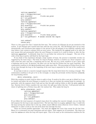 3.3. WHILE STATEMENTS                                             114


              vertices.append(pt)
              poly = Polygon(vertices)
              poly.draw(win)           # with one point
              pt = win.getMouse()
              poly.undraw()
              vertices.append(pt)
              poly = Polygon(vertices)
              poly.draw(win)           # with two points
              pt = win.getMouse()
              poly.undraw()
              vertices.append(pt)
              poly = Polygon(vertices)
              poly.draw(win)           # with three points
              pt = win.getMouse() # assume outside the region

              rect.undraw()
              return poly
There is a ﬁne point here that I missed the ﬁrst time. The vertices of a Polygon do not get mutated in this
system. A new Polygon gets created each time with the new vertex list. The old Polygon does not go away
automatically, and extraneous lines appear in the picture if the old polygon is not explicitly undrawn each
time before a new version is redrawn with an extra vertex. The timing for the undraw needs to be after the
next mouse click and presumably before the next Polygon is created, so it could be before or after the line
vertices.append(pt). I arbitrarily chose for it to go before the vertices list is changed . The rest of the
order of the lines is pretty well ﬁxed by the basic logic.
    If you think of the repetitions through a large number of loops, the process is essentially circular (as
suggested by the word ’loop’). The body of a loop in Python, however, is written as a linear sequence: one
with a ﬁrst line and a last line, a beginning and an end. We can cut a circle anywhere to get a piece with
a beginning and an end. In practice, the place you cut the loop for Python has one main constraint. The
continuation condition in the while heading must make sense there. The processing in Python from the end
of one time through the loop to the beginning of the next loop is separated by the test of the condition in
the heading.
    It can help to look at a concrete example sequence like the steps listed above for creating a triangle. The
continuation condition is for pt to be in the rectangle, so using the previously written function isInside,
the loop heading will be
         while isInside(pt, rect):
With this condition in mind, look for where to split to loop. It needs to be after a new pt is clicked (so it can
be tested) and before the next Polygon is created (so it does not include the sentinel point by mistake). In
particular, with the sequence above, look and see that the split could go before or after the poly.undraw()
line. Exercise 3.3.4.1 below considers the case where the split goes before this line. I will proceed with the
choice of splitting into a Python loop after the undraw line. This makes the loop be
              while isInside(pt, rect):
                  vertices.append(pt)
                  poly = Polygon(vertices)
                  poly.draw(win)
                  pt = win.getMouse()
                  poly.undraw()
If you follow the total sequence of required steps above for making the concrete triangle, you see that this
full sequence for the loop is only repeated twice. The last time there is no poly.undraw() step. I could redo
the loop moving the undraw line to the top, which caused diﬀerent issues (Exercise 3.3.4.1 below). Instead
think how to make it work at the end of the ﬁnal time through the loop.
     There are several possible approaches. You want the undraw line every time except for the last time.
Hence it is a statement you want sometimes and not others. That suggests an if statement. The times you
want the undraw are when the loop will repeat again. This is the same as the continuation condition for the
 