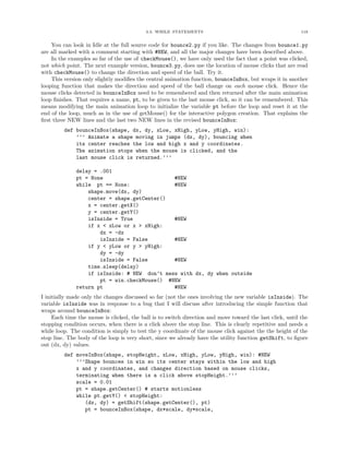 3.3. WHILE STATEMENTS                                           118


    You can look in Idle at the full source code for bounce2.py if you like. The changes from bounce1.py
are all marked with a comment starting with #NEW, and all the major changes have been described above.
    In the examples so far of the use of checkMouse(), we have only used the fact that a point was clicked,
not which point. The next example version, bounce3.py, does use the location of mouse clicks that are read
with checkMouse() to change the direction and speed of the ball. Try it.
    This version only slightly modiﬁes the central animation function, bounceInBox, but wraps it in another
looping function that makes the direction and speed of the ball change on each mouse click. Hence the
mouse clicks detected in bounceInBox need to be remembered and then returned after the main animation
loop ﬁnishes. That requires a name, pt, to be given to the last mouse click, so it can be remembered. This
means modifying the main animation loop to initialize the variable pt before the loop and reset it at the
end of the loop, much as in the use of getMouse() for the interactive polygon creation. That explains the
ﬁrst three NEW lines and the last two NEW lines in the revised bounceInBox:
         def bounceInBox(shape, dx, dy, xLow, xHigh, yLow, yHigh, win):
             ’’’ Animate a shape moving in jumps (dx, dy), bouncing when
             its center reaches the low and high x and y coordinates.
             The animation stops when the mouse is clicked, and the
             last mouse click is returned.’’’

              delay = .001
              pt = None                       #NEW
              while pt == None:               #NEW
                  shape.move(dx, dy)
                  center = shape.getCenter()
                  x = center.getX()
                  y = center.getY()
                  isInside = True             #NEW
                  if x < xLow or x > xHigh:
                      dx = -dx
                      isInside = False        #NEW
                  if y < yLow or y > yHigh:
                      dy = -dy
                      isInside = False        #NEW
                  time.sleep(delay)
                  if isInside: # NEW don’t mess with dx, dy when outside
                      pt = win.checkMouse() #NEW
              return pt                       #NEW
I initially made only the changes discussed so far (not the ones involving the new variable isInside). The
variable isInside was in response to a bug that I will discuss after introducing the simple function that
wraps around bounceInBox:
     Each time the mouse is clicked, the ball is to switch direction and move toward the last click, until the
stopping condition occurs, when there is a click above the stop line. This is clearly repetitive and needs a
while loop. The condition is simply to test the y coordinate of the mouse click against the the height of the
stop line. The body of the loop is very short, since we already have the utility function getShift, to ﬁgure
out (dx, dy) values.
         def moveInBox(shape, stopHeight, xLow, xHigh, yLow, yHigh, win): #NEW
             ’’’Shape bounces in win so its center stays within the low and high
             x and y coordinates, and changes direction based on mouse clicks,
             terminating when there is a click above stopHeight.’’’
             scale = 0.01
             pt = shape.getCenter() # starts motionless
             while pt.getY() < stopHeight:
                (dx, dy) = getShift(shape.getCenter(), pt)
                pt = bounceInBox(shape, dx*scale, dy*scale,
 