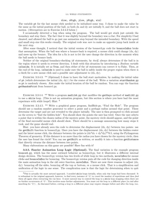 3.3. WHILE STATEMENTS                                                     119


                                        xLow, xHigh, yLow, yHigh, win)
The variable pt for the last mouse click needed to be initialized some way. I chose to make the value be
the same as the initial position of the ball, so both dx and dy are initially 0, and the ball does not start in
motion. (Alternatives are in Exercise 3.3.4.3 below.)
    I occasionally detected a bug when using the program. The ball would get stuck just outside the
boundary and stay there. The fact that it was slightly beyond the boundary was a clue: For simplicity I had
cheated, and allowed the ball to go just one animation step beyond the intended boundary. With the speed
and small step size this works visually. The original code was sure to make an opposite jump back inside at
the next step.
    After some thought, I noticed that the initial version of the bounce3.py code for bounceInBox broke
that assumption. When the ball was where a bounce-back is required, a mouse click could change (dx, dy)
and mess up the bounce. The idea for a ﬁx is not to let the user change the direction in the moment when
the ball needs to bounce back.
    Neither of the original boundary-checking if statements, by itself, always determines if the ball is in
the region where it needs to reverse direction. I dealt with this situation by introducing a Boolean variable
isInside. It is initially set as True, and then either of the if statements can correct it to False. Then, at
the end of the loop, isInside is used to make sure the ball is safely inside the proper region when there is
a check for a new mouse click and a possible user adjustment to (dx, dy).
    Exercise 3.3.4.3. ** (Optional) I chose to have the ball start motionless, by making the initial value
of pt (which determines the initial (dx, dy) ) be the center of the ball. Write a variation startRandom.py
so pt is randomly chosen. Also make the initial location of the ball be random. You can copy the function
getRandomPoint from bounce1.py.


    Exercise 3.3.4.4. ** Write a program madlib4.py that modiﬁes the getKeys method of madlib2.py
to use a while loop. (This is not an animation program, but this section is where you have had the most
experience with while loops!) Hint: 6
    Exercise 3.3.4.5. ** Write a graphical game program, ﬁndHole.py, “Find the Hole”. The program
should use a random number generator to select a point and a perhaps radius around that point. These
determine the target and are not revealed to the player initially. The user is then prompted to click around
on the screen to “ﬁnd the hidden hole”. You should show the points the user has tried. Once the user selects
a point that is within the chosen radius of the mystery point, the mystery circle should appear, and the point
of the ﬁnal successful mouse click should show. There should be a message announcing how many steps it
took, and the game should end.
    Hint: you have already seen the code to determine the displacement (dx, dy) between two points: use
the getShift function in bounce2.py. Once you have the displacement (dx, dy) between the hidden center
and the latest mouse click, the distance between the points is (dx*dx + dy*dy)**0.5, using the Pythagorean
Theorem of geometry. If this distance is no more than the radius you have chosen for the mystery circle, then
the user has found the circle! You can use getShift as written, or modify it into a function getDistance
that directly returns the distance between two points.
    Many elaborations on this game are possible! Have fun with it!
     3.3.5. Fancier Animation Loop Logic (Optional). The ﬁnal variation is the example program
bounce4.py, which has the same outward behavior as bounce3.py, but it illustrates a diﬀerent internal
design decision. The bounce3.py version has two levels of while loop in two methods, moveInBox.for mouse
clicks and bounceInBox for bouncing. The bounce4.py version puts all the code for changing direction inside
the main animation loop in the old outer function, moveInBox. There are now three reasons to adjust (dx,
dy): bouncing oﬀ the sides, bouncing oﬀ the top or bottom, or a mouse click. That is a simpliﬁcation and
uniﬁcation of the logic in one sense. The complication now is that the logic for determining when to quit
     6This is actually the most natural approach. I avoided while loops initially, when only for loops had been discussed. It
is redundant in the original approach, however, to ﬁnd every instance of ’{’ to count the number of repetitions and then ﬁnd
them all again when extracting the cue keys. A more natural way to control the loop is a while loop stopping when there are
no further occurrences of ’{’. This involves some further adjustments. You must cut the loop in a diﬀerent place (to end after
searching for ’{’) . As discussed before, cutting a loop in a diﬀerent place may require changes before and after the loop, too.
 