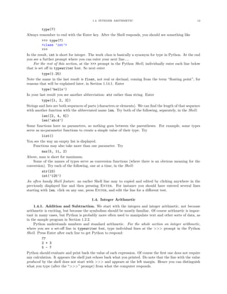 1.4. INTEGER ARITHMETIC                                            12


          type(7)
Always remember to end with the Enter key. After the Shell responds, you should see something like
          >>> type(7)
          <class ’int’>
          >>>
In the result, int is short for integer. The work class is basically a synonym for type in Python. At the end
you see a further prompt where you can enter your next line....
    For the rest of this section, at the >>> prompt in the Python Shell, individually enter each line below
that is set oﬀ in typewriter font. So next enter
          type(1.25)
Note the name in the last result is float, not real or decimal, coming from the term “ﬂoating point”, for
reasons that will be explained later, in Section 1.14.1. Enter
          type(’hello’)
In your last result you see another abbreviation: str rather than string. Enter
          type([1, 2, 3])
Strings and lists are both sequences of parts (characters or elements). We can ﬁnd the length of that sequence
with another function with the abbreviated name len. Try both of the following, separately, in the Shell:
          len([2, 4, 6])
          len(’abcd’)
Some functions have no parameters, so nothing goes between the parentheses. For example, some types
serve as no-parameter functions to create a simple value of their type. Try
          list()
You see the way an empty list is displayed.
    Functions may also take more than one parameter. Try
          max(5, 11, 2)
Above, max is short for maximum.
    Some of the names of types serve as conversion functions (where there is an obvious meaning for the
conversion). Try each of the following, one at a time, in the Shell:
          str(23)
          int(’125’)
An often handy Shell feature: an earlier Shell line may to copied and edited by clicking anywhere in the
previously displayed line and then pressing Enter. For instance you should have entered several lines
starting with len. click on any one, press Enter, and edit the line for a diﬀerent test.

                                         1.4. Integer Arithmetic
    1.4.1. Addition and Subtraction. We start with the integers and integer arithmetic, not because
arithmetic is exciting, but because the symbolism should be mostly familiar. Of course arithmetic is impor-
tant in many cases, but Python is probably more often used to manipulate text and other sorts of data, as
in the sample program in Section 1.2.2.
    Python understands numbers and standard arithmetic. For the whole section on integer arithmetic,
where you see a set-oﬀ line in typewriter font, type individual lines at the >>> prompt in the Python
Shell. Press Enter after each line to get Python to respond:
         77
         2 + 3
         5 - 7
Python should evaluate and print back the value of each expression. Of course the ﬁrst one does not require
any calculation. It appears the shell just echoes back what you printed. Do note that the line with the value
produced by the shell does not start with >>> and appears at the left margin. Hence you can distinguish
what you type (after the “>>>” prompt) from what the computer responds.
 