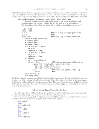 3.4. ARBITRARY TYPES TREATED AS BOOLEAN                                      120


is buried deep inside the if-else logic, not at the heading of the loop. The test for mouse clicks is inside the
while loop and further inside another if statment. The test of the mouse click may merely lead to a change in
(dx, dy), or is a signal to quit. Here is the revised code, with a discussion afterward of the return statement:
          def moveInBox(shape, stopHeight, xLow, xHigh, yLow, yHigh, win):
                ’’’ Animate a shape moving toward any mouse click below stopHeight and
                bouncing when its center reaches the low or high x or y coordinates.
                The animation stops when the mouse is clicked at stopHeight or above.’’’

               scale = 0.01
               delay = .001
               dx = 0                                   #NEW dx and dy no longer parameters
               dy = 0                                   #NEW
               while True:                              #NEW exit loop at return statement
                    center = shape.getCenter()
                    x = center.getX()
                    y = center.getY()
                    isInside = True
                    if x < xLow or x > xHigh:
                         dx = -dx
                         isInside = False
                    if y < yLow or y > yHigh:
                         dy = -dy
                         isInside = False
                    if isInside:
                         pt = win.checkMouse()
                         if pt != None:                   #NEW dealing with mouse click now here
                              if pt.getY() < stopHeight: # switch direction
                                  (dx, dy) = getShift(center, pt)
                                  (dx, dy) = (dx*scale, dy*scale)
                              else:                       #NEW exit from depths of the loop
                                  return                  #NEW
                    shape.move(dx, dy)
                    time.sleep(delay)
Recall that a return statement immediately terminates function execution. In this case the function returns
no value, but a bare return is legal to force the exit. Since the testing is not done in the normal while
condition, the while condition is set as permanently True. This is not the most common while loop pattern!
It obscures the loop exit. The choice between the approach of bounce3.py and bounce4.py is a matter of
taste in the given situation.

                              3.4. Arbitrary Types Treated As Boolean
    The following section would merely be an advanced topic, except for the fact that many common mistakes
have their meaning changed and obscured by the Boolean syntax discussed.
    You have seen how many kinds of objects can be converted to other types. Any object can be converted
to Boolean (type bool). Read the examples shown in this Shell sequence:
         >>> bool(2)
         True
         >>> bool(-3.1)
         True
         >>> bool(0)
         False
         >>> bool(0.0)
         False
         >>> bool(None)
 