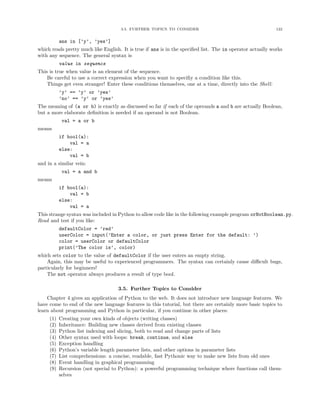 3.5. FURTHER TOPICS TO CONSIDER                                        122


           ans in [’y’, ’yes’]
which reads pretty much like English. It is true if ans is in the speciﬁed list. The in operator actually works
with any sequence. The general syntax is
           value in sequence
This is true when value is an element of the sequence.
    Be careful to use a correct expression when you want to speciﬁy a condition like this.
    Things get even stranger! Enter these conditions themselves, one at a time, directly into the Shell:
           ’y’ == ’y’ or ’yes’
           ’no’ == ’y’ or ’yes’
The meaning of (a or b) is exactly as discussed so far if each of the operands a and b are actually Boolean,
but a more elaborate deﬁnition is needed if an operand is not Boolean.
            val = a or b
means
           if bool(a):
               val = a
           else:
               val = b
and in a similar vein:
            val = a and b
means
           if bool(a):
               val = b
           else:
               val = a
This strange syntax was included in Python to allow code like in the following example program orNotBoolean.py.
Read and test if you like:
           defaultColor = ’red’
           userColor = input(’Enter a color, or just press Enter for the default: ’)
           color = userColor or defaultColor
           print(’The color is’, color)
which sets color to the value of defaultColor if the user enters an empty string.
    Again, this may be useful to experienced programmers. The syntax can certainly cause diﬃcult bugs,
particularly for beginners!
    The not operator always produces a result of type bool.

                                    3.5. Further Topics to Consider
    Chapter 4 gives an application of Python to the web. It does not introduce new language features. We
have come to end of the new language features in this tutorial, but there are certainly more basic topics to
learn about programming and Python in particular, if you continue in other places:
     (1)   Creating your own kinds of objects (writing classes)
     (2)   Inheritance: Building new classes derived from existing classes
     (3)   Python list indexing and slicing, both to read and change parts of lists
     (4)   Other syntax used with loops: break, continue, and else
     (5)   Exception handling
     (6)   Python’s variable length parameter lists, and other options in parameter lists
     (7)   List comprehensions: a concise, readable, fast Pythonic way to make new lists from old ones
     (8)   Event handling in graphical programming
     (9)   Recursion (not special to Python): a powerful programming technique where functions call them-
           selves
 