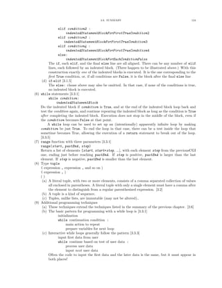 3.6. SUMMARY                                                124


                   elif condition2 :
                         indentedStatementBlockForFirstTrueCondition2
                   elif condition3 :
                       indentedStatementBlockForFirstTrueCondition3
                   elif condition4 :
                         indentedStatementBlockForFirstTrueCondition4
                   else:
                         indentedStatementBlockForEachConditionFalse
            The if, each elif, and the ﬁnal else line are all aligned. There can be any number of elif
            lines, each followed by an indented block. (Three happen to be illustrated above.) With this
            construction exactly one of the indented blocks is executed. It is the one corresponding to the
            ﬁrst True condition, or, if all conditions are False, it is the block after the ﬁnal else line
       (d) if-elif [3.1.5]
            The else: clause above may also be omitted. In that case, if none of the conditions is true,
            no indented block is executed.
(6)   while statements [3.3.1]
            while condition:
                  indentedStatementBlock
      Do the indented block if condition is True, and at the end of the indented block loop back and
      test the condition again, and continue repeating the indented block as long as the condition is True
      after completing the indented block. Execution does not stop in the middle of the block, even if
      the condition becomes False at that point.
           A while loop can be used to set up an (intentionally) apparently inﬁnite loop by making
      condition be just True. To end the loop in that case, there can be a test inside the loop that
      sometime becomes True, allowing the execution of a return statement to break out of the loop.
      [3.3.5]
(7)   range function with three parameters [3.3.1]
      range(start, pastEnd, step)
      Return a list of elements [start, start+step, ...], with each element step from the previousCGI
      one, ending just before reaching pastEnd. If step is positive, pastEnd is larger than the last
      element. If step is negative, pastEnd is smaller than the last element.
(8)   Type tuple
      ( expression , expression , and so on )
      ( expression , )
      ()
       (a) A literal tuple, with two or more elements, consists of a comma separated collection of values
            all enclosed in parentheses. A literal tuple with only a single element must have a comma after
            the element to distinguish from a regular parenthesized expression. [3.2]
       (b) A tuple is a kind of sequence.
       (c) Tuples, unlike lists, are immutable (may not be altered)..
(9)   Additional programming techniques
       (a) These techniques extend the techniques listed in the summary of the previous chapter. [2.6]
       (b) The basic pattern for programming with a while loop is [3.3.1]
                   initialization
                   while continuation condition :
                         main action to repeat
                         prepare variables for next loop
       (c) Interactive while loops generally follow the pattern [3.3.3]
                   input ﬁrst data from user
                   while continue based on test of user data :
                         process user data
                         input next user data
            Often the code to input the ﬁrst data and the later data is the same, but it must appear in
            both places!
 