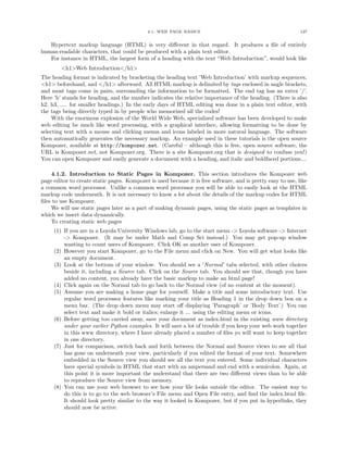 4.1. WEB PAGE BASICS                                             127


   Hypertext markup language (HTML) is very diﬀerent in that regard. It produces a ﬁle of entirely
human-readable characters, that could be produced with a plain text editor.
   For instance in HTML, the largest form of a heading with the text “Web Introduction”, would look like
        <h1>Web Introduction</h1>
The heading format is indicated by bracketing the heading text ’Web Introduction’ with markup sequences,
<h1> beforehand, and </h1> afterward. All HTML markup is delimited by tags enclosed in angle brackets,
and most tags come in pairs, surrounding the information to be formatted. The end tag has an extra ’/’.
Here ’h’ stands for heading, and the number indicates the relative importance of the heading. (There is also
h2, h3, .... for smaller headings.) In the early days of HTML editing was done in a plain text editor, with
the tags being directly typed in by people who memorized all the codes!
     With the enormous explosion of the World Wide Web, specialized software has been developed to make
web editing be much like word processing, with a graphical interface, allowing formatting to be done by
selecting text with a mouse and clicking menus and icons labeled in more natural language. The software
then automatically generates the necessary markup. An example used in these tutorials is the open source
Kompozer, available at http://kompozer.net. (Careful – although this is free, open source software, the
URL is Kompozer.net, not Kompozer.org. There is a site Kompozer.org that is designed to confuse you!)
You can open Kompozer and easily generate a document with a heading, and italic and boldfaced portions....

    4.1.2. Introduction to Static Pages in Kompozer. This section introduces the Kompozer web
page editor to create static pages. Kompozer is used because it is free software, and is pretty easy to use, like
a common word processor. Unlike a common word processor you will be able to easily look at the HTML
markup code underneath. It is not necessary to know a lot about the details of the markup codes for HTML
ﬁles to use Kompozer.
    We will use static pages later as a part of making dynamic pages, using the static pages as templates in
which we insert data dynamically.
    To creating static web pages
     (1) If you are in a Loyola University Windows lab, go to the start menu -> Loyola software -> Internet
         -> Kompozer. (It may be under Math and Comp Sci instead.) You may get pop-up window
         wanting to count users of Kompozer. Click OK as another user of Kompozer.
     (2) However you start Kompozer, go to the File menu and click on New. You will get what looks like
         an empty document.
     (3) Look at the bottom of your window. You should see a ’Normal’ tabs selected, with other choices
         beside it, including a Source tab. Click on the Source tab. You should see that, though you have
         added no content, you already have the basic markup to make an html page!
     (4) Click again on the Normal tab to go back to the Normal view (of no content at the moment).
     (5) Assume you are making a home page for yourself. Make a title and some introductory text. Use
         regular word processor features like marking your title as Heading 1 in the drop down box on a
         menu bar. (The drop down menu may start oﬀ displaying ’Paragraph’ or ’Body Text’.) You can
         select text and make it bold or italics; enlarge it ... using the editing menu or icons.
     (6) Before getting too carried away, save your document as index.html in the existing www directory
         under your earlier Python examples. It will save a lot of trouble if you keep your web work together
         in this www directory, where I have already placed a number of ﬁles yo will want to keep together
         in one directory.
     (7) Just for comparison, switch back and forth between the Normal and Source views to see all that
         has gone on underneath your view, particularly if you edited the format of your text. Somewhere
         embedded in the Source view you should see all the text you entered. Some individual characters
         have special symbols in HTML that start with an ampersand and end with a semicolon. Again, at
         this point it is more important the understand that there are two diﬀerent views than to be able
         to reproduce the Source view from memory.
     (8) You can use your web browser to see how your ﬁle looks outside the editor. The easiest way to
         do this is to go to the web browser’s File menu and Open File entry, and ﬁnd the index.html ﬁle.
         It should look pretty similar to the way it looked in Kompozer, but if you put in hyperlinks, they
         should now be active.
 