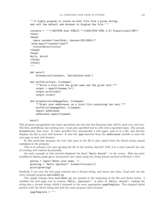 4.2. COMPOSING WEB PAGES IN PYTHON                                       129


         ’’’A simple program to create an html file from a given string,
         and call the default web browser to display the file.’’’

         contents = ’’’<!DOCTYPE html PUBLIC "-//W3C//DTD HTML 4.01 Transitional//EN">
         <html>
         <head>
           <meta content="text/html; charset=ISO-8859-1"
          http-equiv="content-type">
           <title>Hello</title>
         </head>
         <body>
         Hello, World!
         </body>
         </html>
         ’’’

         def main():
             browseLocal(contents, ’helloPython.html’)

         def strToFile(text, filename):
             """Write a file with the given name and the given text."""
             output = open(filename,"w")
             output.write(text)
             output.close()

         def browseLocal(webpageText, filename):
             """Start your webbrowser on a local file containing the text."""
             strToFile(webpageText, filename)
             import webbrowser
             webbrowser.open(filename)

         main()
This program encapsulates two basic operations into the last two functions that will be used over and over.
The ﬁrst, strToFile, has nothing new, it just puts speciﬁed text in a ﬁle with a speciﬁed name. The second,
browseLocal, does more. It takes speciﬁed text (presumably a web page), puts it in a ﬁle, and directly
displays the ﬁle in your web browser. It uses the open function from the webbrowser module to start the
new page in your web browser.
     In this particular program the text that goes in the ﬁle is just copied from the literal string named
contents in the program.
     This is no advance over just opening the ﬁle in the browser directly! Still, it is a start towards the aim
of creating web content dynamically.
     An early example in this tutorial displayed the ﬁxed ’Hello World!’ to the screen. This was later
modiﬁed in hello_you4.py to incorporate user input using the string format method of Section 1.12.2,
         person = input(’Enter your name: ’)
         greeting = ’Hello {person}!’.format(**locals())
         print(greeting)
Similarly, I can turn the web page contents into a format string, and insert user data. Load and run the
www example program helloWeb2.py.
     The simple changes from helloWeb1.py are marked at the beginning of the ﬁle and shown below. I
modiﬁed the web page text to contain ’Hello, {person}!’ in place of ’Hello, World!’, making the
string into a format string, which I renamed to the more appropriate pageTemplate. The changed initial
portion with the literal string and and the main program then becomes
         pageTemplate = ’’’
 