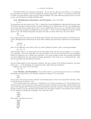 1.4. INTEGER ARITHMETIC                                             13


    The Python Shell is an interactive interpreter. As you can see, after you press Enter, it is evaluating
the expression you typed in, and then printing the result automatically. This is a very handy environment
to check out simple Python syntax and get instant feedback. For more elaborate programs that you want
to save, we will switch to an Editor Window later.
     1.4.2. Multiplication, Parentheses, and Precedence. Try in the Shell:
          2 x 3
You should get your ﬁrst syntax error. The ’x’ should have become highlighted, indicating the location where
the Python interpreter discovered that it cannot understand you: Python does not use x for multiplication
as you may have done in grade school. The x can be confused with the use of x as a variable (more on that
later). Instead the symbol for multiplication is an asterisk ’*’. Enter each of the following. You may include
spaces or not. The Python interpreter can ﬁgure out what you mean either way. Try in the Shell:
          2*5
          2 + 3 * 4
If you expected the last answer to be 20, think again: Python uses the normal precedence of arithmetic oper-
ations: Multiplications and divisions are done before addition and subtraction, unless there are parentheses.
Try
          (2+3)*4
          2 * (4 - 1)
Now try the following in the Shell, exactly as written, followed by Enter, with no closing parenthesis:
          5 * (2 + 3
Look carefully. There is no answer given at the left margin of the next line and no prompt >>> to start a
new expression. If you are using Idle, the cursor has gone to the next line and has only indented slightly.
Python is waiting for you to ﬁnish your expression. It is smart enough to know that opening parentheses
are always followed by the same number of closing parentheses. The cursor is on a continuation line. Type
just the matching close-parenthesis and Enter,
          )
and you should ﬁnally see the expression evaluated. (In some versions of the Python interpreter, the inter-
preter puts ’...’ at the beginning of a continuation line, rather than just indenting.)
     Negation also works. Try in the Shell:
          -(2 + 3)
     1.4.3. Division and Remainders. If you think about it, you learned several ways to do division.
Eventually you learned how to do division resulting is a decimal. Try in the Shell:
          5/2
          14/4
As you saw in the previous section, numbers with decimal points in them are of type ﬂoat in Python. They
are discussed more in Section 1.14.1.
     In the earliest grades you would say “14 divided by 4 is 3 with a remainder of 2”. The problem here is
that the answer is in two parts, the integer quotient 3 and the remainder 2, and neither of these results is the
same as the decimal result. Python has separate operations to generate each part. Python uses the doubled
division symbol // for the operation that produces just the integer quotient, and introduces the symbol %
for the operation of ﬁnding the remainder. Try each in the Shell
          14/4
          14//4
          14%4
Now predict and then try each of
          23//5
          23%5
          20%5
          6//8
          6%8
 