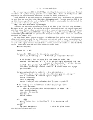 4.3. CGI - DYNAMIC WEB PAGES                                        134


     The web page is generated like in helloWeb2.py, embedding the dynamic data (in this case the time)
into a literal web page format string. (Note the embedded {timeStr}.) Unlike helloWeb2.py, this is a CGI
script so the web page contents are delivered to the server just with a print function.
     4.3.2.4. adder.cgi. It is a small further step to processing dynamic input. Try ﬁlling out and submitting
the adder form one more time, http://localhost:8080/adder.html. This time notice the URL at the
top of the browser page when the result is displayed. You should see something like the following (only the
numbers should be the ones you entered):
     http://localhost:8080/adder.cgi?x=24&y=56
     This shows one mechanism to deliver data from a web form to the CGI script that processes it.
The names x and y are used in the form (as we will see later) and the data you entered is associated
with those names. In fact a form is not needed at all to create such an association: If you directly go
to the URLs http://localhost:8080/adder.cgi?x=24&y=56 or http://localhost:8080/adder.cgi?x=
-12345678924&y=33333333333, you get arithmetic displayed without the form. This is just a new input
mechanism into the CGI script.
     You have already seen a program to produce this adder page from inside a regular Python program
taking input from the keyboard. The new CGI version, adder.cgi, only needs to make a few modiﬁcations to
accept input this way from the browser. New features are commented in the source and discussed below. The
new parts are the import statement through the main function, and the code after the end of the fileToStr
function. Read at least these new parts in the source code shown below:
           #!/usr/bin/python

         import cgi      # NEW

         def main(): # NEW except for the call to processInput
             form = cgi.FieldStorage()      # standard cgi script lines to here!

              # use format of next two lines with YOUR names and default data
              numStr1 = form.getfirst("x", "0") # get the form value associated with form
                                             # name ’x’. Use default "0" if there is none.
              numStr2 = form.getfirst("y", "0") # similarly for name ’y’
              contents = processInput(numStr1, numStr2)   # process input into a page
              print(contents)

         def processInput(numStr1, numStr2): # from additionWeb.py
             ’’’Process input parameters and return the final page as a string.’’’
             num1 = int(numStr1) # transform input to output data
             num2 = int(numStr2)
             total = num1+num2
             return fileToStr(’additionTemplate.html’).format(**locals())

         # the remaining code should become standard in your cgi scripts
         def fileToStr(fileName):
             """Return a string containing the contents of the named file."""
             fin = open(fileName);
             contents = fin.read();
             fin.close()
             return contents

          try:     # NEW
              print("Content-type: text/htmlnn")            # say generating html
              main()
          except:
              cgi.print_exception()                          # catch and print errors
First the overall structure of the code:
 
