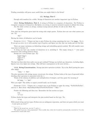 1.5. STRINGS, PART I                                                    14


Finding remainders will prove more useful than you might think in the future!

                                                 1.5. Strings, Part I
    Enough with numbers for a while. Strings of characters are another important type in Python.

    1.5.1. String Delimiters, Part I. A string in Python is a sequence of characters. For Python to
recognize a sequence of characters, like hello, as a string, it must be enclosed in quotes to delimit the string.
    For this whole section on strings, continue trying each set-oﬀ line of code in the Shell. Try
          "hello"
Note that the interpreter gives back the string with single quotes. Python does not care what system you
use. Try
          ’Hi!’
Having the choice of delimiters can be handy.
     Exercise 1.5.1.1. * Figure out how to give Python the string containing the text: I’m happy. Try it.
If you got an error, try it with another type of quotes, and ﬁgure out why that one works and not the ﬁrst.
    There are many variations on delimiting strings and embedding special symbols. We will consider more
ways later in Section 1.8.
    A string can have any number of characters in it, including 0. The empty string is ’’ (two quote
characters with nothing between them).
    Strings are a new Python type. Try
          type(’dog’)
          type(’7’)
          type(7)
The last two lines show how easily you can get confused! Strings can include any characters, including digits.
Quotes turn even digits into strings. This will have consequences in the next section....

    1.5.2. String Concatenation. Strings also have operation symbols. Try in the Shell (noting the space
after very):
          ’very ’ + ’hot’
The plus operation with strings means concatenate the strings. Python looks at the type of operands before
deciding what operation is associated with the +.
    Think of the relation of addition and multiplication of integers, and then guess the meaning of
          3*’very ’ + ’hot’
Were you right? The ability to repeat yourself easily can be handy.
    Exercise 1.5.2.1. * Figure out a compact way to get Python to make the string, “YesYesYesYesYes”,
and try it. How about “MaybeMaybeMaybeYesYesYesYesYes” ? Hint: 2
    Predict the following and then test. Remember the last section on types:
          7+2
          ’7’+’2’
Python checks the types and interprets the plus symbol based on the type. Try
          ’7’+2
With mixed string and int types, Python sees an ambiguous expression, and does not guess which you want
– it just gives an error! 3

    2Hint for the second one: use two *’s and a +.
    3Be careful if you are a Java programmer! This is unlike Java, where the 2 would be automatically converted to ’2’ so the
concatenation would make sense.
 