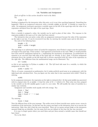 1.6. VARIABLES AND ASSIGNMENT                                           15


                                     1.6. Variables and Assignment
    Each set-oﬀ line in this section should be tried in the Shell.
    Try
         width = 10
Nothing is displayed by the interpreter after this entry, so it is not clear anything happened. Something has
happened. This is an assignment statement, with a variable, width, on the left. A variable is a name for a
value. An assignment statement associates a variable name on the left of the equal sign with the value of an
expression calculated from the right of the equal sign. Enter
         width
Once a variable is assigned a value, the variable can be used in place of that value. The response to the
expression width is the same as if its value had been entered.
    The interpreter does not print a value after an assignment statement because the value of the expression
on the right is not lost. It can be recovered if you like, by entering the variable name and we did above.
    Try each of the following lines:
         height = 12
         area = width * height
         area
The equal sign is an unfortunate choice of symbol for assignment, since Python’s usage is not the mathemati-
cal usage of the equal sign. If the symbol ←had appeared on keyboards in the early 1990’s, it would probably
have been used for assignment instead of =, emphasizing the asymmetry of assignment. In mathematics an
equation is an assertion that both sides of the equal sign are already, in fact, equal. A Python assignment
statement forces the variable on the left hand side to become associated with the value of the expression on
the right side. The diﬀerence from the mathematical usage can be illustrated. Try:
         10 = width
so this is not equivalent in Python to width = 10. The left hand side must be a variable, to which the
assignment is made. Try
         width = width + 5
This is, of course, nonsensical as mathematics, but it makes perfectly good sense as an assignment, with the
right-hand side calculated ﬁrst. Can you ﬁgure out the value that is now associated with width? Check by
entering
         width
In the assignment statement, the expression on the right is evaluated ﬁrst. At that point width was associated
with its original value 10, so width + 5 had the value of 10 + 5 which is 15. That value was then assigned
to the variable on the left (width again) to give it a new value. We will modify the value of variables in a
similar way routinely.
    Assignment and variables work equally well with strings. Try:
         first = ’Sue’
         last = ’Wong’
         name = first + ’ ’ + last
         name
Try entering:
         first = fred
Note the diﬀerent form of the error message. The earlier errors in these tutorials were syntax errors: errors in
translation of the instruction. In this last case the syntax was legal, so the interpreter went on to execute the
instruction. Only then did it ﬁnd the error described. There are no quotes around fred, so the interpreter
assumed fred was an identiﬁer, but the name fred was not deﬁned at the time the line was executed.
    It is easy to forget quotes where you need them and put them around a variable name that should not
have them!
    Try in the Shell:
 