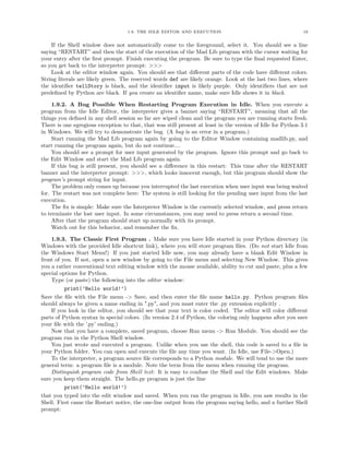 1.9. THE IDLE EDITOR AND EXECUTION                                       18


    If the Shell window does not automatically come to the foreground, select it. You should see a line
saying “RESTART” and then the start of the execution of the Mad Lib program with the cursor waiting for
your entry after the ﬁrst prompt. Finish executing the program. Be sure to type the ﬁnal requested Enter,
so you get back to the interpreter prompt: >>>
    Look at the editor window again. You should see that diﬀerent parts of the code have diﬀerent colors.
String literals are likely green. The reserved words def are likely orange. Look at the last two lines, where
the identiﬁer tellStory is black, and the identiﬁer input is likely purple. Only identiﬁers that are not
predeﬁned by Python are black. If you create an identiﬁer name, make sure Idle shows it in black.

     1.9.2. A Bug Possible When Restarting Program Execution in Idle. When you execute a
program from the Idle Editor, the interpreter gives a banner saying “RESTART”, meaning that all the
things you deﬁned in any shell session so far are wiped clean and the program you are running starts fresh.
There is one egregious exception to that, that was still present at least in the version of Idle for Python 3.1
in Windows. We will try to demonstrate the bug. (A bug is an error in a program.)
     Start running the Mad Lib program again by going to the Editor Window containing madlib.py, and
start running the program again, but do not continue....
     You should see a prompt for user input generated by the program. Ignore this prompt and go back to
the Edit Window and start the Mad Lib program again.
     If this bug is still present, you should see a diﬀerence in this restart: This time after the RESTART
banner and the interpreter prompt: >>>, which looks innocent enough, but this program should show the
program’s prompt string for input.
     The problem only comes up because you interrupted the last execution when user input was being waited
for. The restart was not complete here: The system is still looking for the pending user input from the last
execution.
     The ﬁx is simple: Make sure the Interpreter Window is the currently selected window, and press return
to terminate the lost user input. In some circumstances, you may need to press return a second time.
     After that the program should start up normally with its prompt.
     Watch out for this behavior, and remember the ﬁx.

    1.9.3. The Classic First Program . Make sure you have Idle started in your Python directory (in
Windows with the provided Idle shortcut link), where you will store program ﬁles. (Do not start Idle from
the Windows Start Menu!) If you just started Idle now, you may already have a blank Edit Window in
front of you. If not, open a new window by going to the File menu and selecting New Window. This gives
you a rather conventional text editing window with the mouse available, ability to cut and paste, plus a few
special options for Python.
    Type (or paste) the following into the editor window:
          print(’Hello world!’)
Save the ﬁle with the File menu -> Save, and then enter the ﬁle name hello.py. Python program ﬁles
should always be given a name ending in ".py", and you must enter the .py extension explicitly .
    If you look in the editor, you should see that your text is color coded. The editor will color diﬀerent
parts of Python syntax in special colors. (In version 2.4 of Python, the coloring only happens after you save
your ﬁle with the ’.py’ ending.)
    Now that you have a complete, saved program, choose Run menu -> Run Module. You should see the
program run in the Python Shell window.
    You just wrote and executed a program. Unlike when you use the shell, this code is saved to a ﬁle in
your Python folder. You can open and execute the ﬁle any time you want. (In Idle, use File->Open.)
    To the interpreter, a program source ﬁle corresponds to a Python module. We will tend to use the more
general term: a program ﬁle is a module. Note the term from the menu when running the program.
    Distinguish program code from Shell text: It is easy to confuse the Shell and the Edit windows. Make
sure you keep them straight. The hello.py program is just the line
          print(’Hello world!’)
that you typed into the edit window and saved. When you ran the program in Idle, you saw results in the
Shell. First came the Restart notice, the one-line output from the program saying hello, and a further Shell
prompt:
 