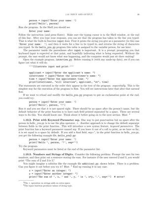 1.10. INPUT AND OUTPUT                                        20


           person = input(’Enter your name: ’)
           print(’Hello’, person)
Run the program. In the Shell you should see
           Enter your name:
Follow the instruction (and press Enter). Make sure the typing cursor is in the Shell window, at the end
of this line. After you type your response, you can see that the program has taken in the line you typed.
That is what the built-in function input does: First it prints the string you give as a parameter (in this case
’Enter your name: ’), and then it waits for a line to be typed in, and returns the string of characters
you typed. In the hello_you.py program this value is assigned to the variable person, for use later.
    The parameter inside the parentheses after input is important. It is a prompt, prompting you that
keyboard input is expected at that point, and hopefully indicating what is being requested. Without the
prompt, the user would not know what was happening, and the computer would just sit there waiting!
    Open the example program, interview.py. Before running it (with any made-up data), see if you can
ﬁgure out what it will do:
           ’’’Illustrate input and print.’’’

         applicant = input("Enter the applicant’s name: ")
         interviewer = input("Enter the interviewer’s name: ")
         time = input("Enter the appointment time: ")
         print(interviewer, "will interview", applicant, "at", time)
The statements are executed in the order they appear in the text of the program: sequentially. This is the
simplest way for the execution of the program to ﬂow. You will see instructions later that alter that natural
ﬂow.
    If we want to reload and modify the hello_you.py program to put an exclamation point at the end,
you could try:
         person = input(’Enter your name: ’)
         print(’Hello’, person, ’!’)
Run it and you see that it is not spaced right. There should be no space after the person’s name, but the
default behavior of the print function is to have each ﬁeld printed separated by a space. There are several
ways to ﬁx this. You should know one. Think about it before going on to the next section. Hint: 4
     1.10.2. Print with Keyword Parameter sep. One way to put punctuation but no space after the
person in hello_you.py is to use the plus operator, +. Another approach is to change the default separatpr
between ﬁelds in the print function. This will introduce a new syntax feature, keyword parameters. The
print function has a keyword parameter named sep. If you leave it out of a call to print, as we have so far,
it is set equal to a space by default. If you add a ﬁnal ﬁeld, sep=”, in the print function in hello_you.py,
you get the following example ﬁle, hello_you2.py:
           person = input(’Enter your name: ’)
           print(’Hello ’, person, ’!’, sep=’’)
Try the program.
     Keyword paramaters must be listed at the end of the parameter list.
    1.10.3. Numbers and Strings of Digits. Consider the following problem: Prompt the user for two
numbers, and then print out a sentence stating the sum. For instance if the user entered 2 and 3, you would
print “The sum of 2 and 3 is 5.”
    You might imagine a solution like the example ﬁle addition1.py, shown below. There is a problem.
Can you ﬁgure it out before you try it? Hint: 5 End up running it in any case.
         x = input("Enter an integer: ")
         y = input("Enter another integer: ")
         print(’The sum of ’, x, ’ and ’, y, ’ is ’, x+y, ’.’, sep=’’) # error!

    4The + operation on strings adds no extra space.
    5The input function produces values of string type.
 
