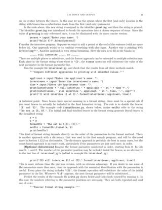 1.10. INPUT AND OUTPUT                                            22


on the syntax between the braces. In this case we use the syntax where the ﬁrst (and only) location in the
string with braces has a substitution made from the ﬁrst (and only) parameter
     In the code above, this new string is assigned to the identiﬁer greeting, and then the string is printed.
The identiﬁer greeting was introduced to break the operations into a clearer sequence of steps. Since the
value of greeting is only referenced once, it can be eliminated with the more concise version:
          person = input(’Enter your name: ’)
          print(’Hello {}!’.format(person))
Consider the interview program. Suppose we want to add a period at the end of the sentence (with no space
before it). One approach would be to combine everything with plus signs. Another way is printing with
keyword sep=’’. Another approach is with string formating. Here the idea is to ﬁll in the blanks in
          _____ will interview _____ at _____.
There are multiple places to substiitute, and the format approach can be extended to multiple substitutions:
Each place in the format string where there is ’{}’, the format operation will substitute the value of the
next parameter in the format parameter list.
     Run the example ﬁle interview2.py, and check that the results from all three methods match.
          ’’’Compare different approaches to printing with embedded values.’’’

         applicant = input("Enter the applicant’s name: ")
         interviewer = input("Enter the interviewer’s name: ")
         time = input("Enter the appointment time: ")
         print(interviewer + ’ will interview ’ + applicant + ’ at ’ + time +’.’)
         print(interviewer, ’ will interview ’, applicant, ’ at ’, time, ’.’, sep=’’)
         print(’{} will interview {} at {}.’.format(interviewer, applicant, time))

A technical point: Since braces have special meaning in a format string, there must be a special rule if
you want braces to actually be included in the ﬁnal formatted string. The rule is to double the braces:
’{{’ and ’}}’. The example code formatBraces.py, shown below, makes setStr refer to the string
’The set is {5, 9}.’. The initial and ﬁnal doubled braces in the format string generate literal braces in
the formatted string:
          a = 5
          b = 9
          formatStr = ’The set is {{{}, {}}}.’
          setStr = formatStr.format(a, b)
          print(setStr)
This kind of format string depends directly on the order of the parameters to the format method. There
is another approach with a dictionary, that was used in the ﬁrst sample program, and will be discussed
more in Section 1.12.2 on dictionaries. The dictionary approach is probably the best in many cases, but the
count-based approach is an easier start, particularly if the parameters are just used once, in order.
    (Optional elaboration) Imagine the format parmaters numbered in order, starting from 0. In this
case 0, 1, and 2. The number of the parameter position may be included inside the braces, so an alternative
to the last line of interview2.py is (added in example ﬁle interview3.py):

          print(’{0} will interview {1} at {2}.’.format(interviewer, applicant, time))
This is more verbose than the previous version, with no obvious advantage. If you desire to use some of
the parameters more than once, then the approach with the numerical identiﬁcation with the parameters is
useful. Every place the string includes ’{0}’, the format operation will substitute the value of the initial
parameter in the list. Wherever ’{1}’ appears, the next format parameter will be substituted....
     Predict the results of the example ﬁle arith.py shown below,and then check yourself by running it. In
this case the numbers referring to the parameter positions are necessary. They are both repeated and used
out of order:
          ’’’Fancier format string example.’’’
 