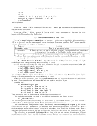 1.11. DEFINING FUNCTIONS OF YOUR OWN                                    23


         x = 20
         y = 30
         formatStr = ’{0} + {1} = {2}; {0} * {1} = {3}.’
         equations = formatStr.format(x, y, x+y, x*y)
         print(equations)
Try the program.


    Exercise 1.10.4.1. * Write a version of Exercise 1.10.3.1, add3f.py, that uses the string format method
to construct the ﬁnal string.
    Exercise 1.10.4.2. * Write a version of Exercise 1.10.3.2, quotientformat.py, that uses the string
format method to construct the ﬁnal string.

                               1.11. Deﬁning Functions of your Own
     1.11.1. Syntax Template Typography. When new Python syntax is introduced, the usual approach
will be to give both speciﬁc examples and general templates. In general templates for Python syntax the
typeface indicates the the category of each part:
          Typeface                                                Meaning
      Typewriter font                                   Text to be written verbatim
         Emphasized        A place where you can use an arbitrary identiﬁer. The emphasized text attempts to
                                  be descriptive of the meaning of the identiﬁer in the current context.
         Normal text            A description of what goes in that position, without giving explicit syntax
     We will use these conventions shortly in the discussion of function syntax, and will continue to use the
conventions throughout the tutorial.
     1.11.2. A First Function Deﬁnition. If you know it is the birthday of a friend, Emily, you might
tell those gathered with you to sing "Happy Birthday to Emily".
     We can make Python display the song. Read, and run if you like, the example program birthday1.py:
          print("Happy Birthday to you!")
          print("Happy Birthday to you!")
          print("Happy Birthday, dear Emily.")
          print("Happy Birthday to you!")
You would probably not repeat the whole song to let others know what to sing. You would give a request
to sing via a descriptive name like "Happy Birthday to Emily".
     In Python we can also give a name like happyBirthdayEmily, and associate the name with whole song
by using a function deﬁnition. We use the Python def keyword, short for deﬁne.
     Read for now:
          def happyBirthdayEmily():
               print("Happy Birthday to you!")
               print("Happy Birthday to you!")
               print("Happy Birthday, dear Emily.")
               print("Happy Birthday to you!")
There are several parts of the syntax for a function deﬁnition to notice:
     The heading contains def, the name of the function, parentheses, and ﬁnally a colon.
          def function_name():
The remaining lines form the function body and are indented by a consistent amount. (The exact amount is
not important to the interpreter, though 2 or 4 spaces are common conventions.)
     The whole deﬁnition does just that: deﬁnes the meaning of the name happyBirthdayEmily, but it does
not do anything else yet – for example, the deﬁnition itself does not make anything be printed yet. This is
our ﬁrst example of altering the order of execution of statements from the normal sequential order. This is
important: the statements in the function deﬁnition are not executed as Python ﬁrst passes over the lines.
     The code above is in example ﬁle birthday2.py. Load it in Idle and execute it from there. Nothing
should happen visibly. This is just like deﬁning a variable: Python just remembers the function deﬁnition
 