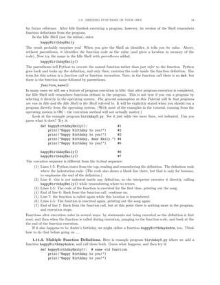 1.11. DEFINING FUNCTIONS OF YOUR OWN                                       24


for future reference. After Idle ﬁnished executing a program, however, its version of the Shell remembers
function deﬁnitions from the program.
     In the Idle Shell (not the editor), enter
          happyBirthdayEmily
The result probably surprises you! When you give the Shell an identiﬁer, it tells you its value. Above,
without parentheses, it identiﬁes the function code as the value (and gives a location in memory of the
code). Now try the name in the Idle Shell with parentheses added:
          happyBirthdayEmily()
The parentheses tell Python to execute the named function rather than just refer to the function. Python
goes back and looks up the deﬁnition, and only then, executes the code inside the function deﬁnition. The
term for this action is a function call or function invocation. Note, in the function call there is no def, but
there is the function name followed by parentheses.
          function_name()
In many cases we will use a feature of program execution in Idle: that after program execution is completed,
the Idle Shell still remembers functions deﬁned in the program. This is not true if you run a program by
selecting it directly in the operating system. The general assumption in this Tutorial will be that programs
are run in Idle and the Idle Shell is the Shell referred to. It will be explicitly stated when you should run a
program directly from the operating system. (With most of the examples in the tutorial, running from the
operating system is OK – the execution method will not actually matter.)
     Look at the example program birthday3.py. See it just adds two more lines, not indented. Can you
guess what it does? Try it:
          def happyBirthdayEmily():                           #1
                print("Happy Birthday to you!")               #2
                print("Happy Birthday to you!")               #3
                print("Happy Birthday, dear Emily.") #4
                print("Happy Birthday to you!")               #5

           happyBirthdayEmily()                             #6
           happyBirthdayEmily()                             #7
The execution sequence is diﬀerent from the textual sequence:
     (1) Lines 1-5: Python starts from the top, reading and remembering the deﬁnition. The deﬁnition ends
           where the indentation ends. (The code also shows a blank line there, but that is only for humans,
           to emphasize the end of the deﬁnition.)
     (2) Line 6: this is not indented inside any deﬁnition, so the interpreter executes it directly, calling
           happyBirthdayEmily() while remembering where to return.
     (3) Lines 1-5: The code of the function is executed for the ﬁrst time, printing out the song.
     (4) End of line 6: Back from the function call. continue on.
     (5) Line 7: the function is called again while this location is remembered.
     (6) Lines 1-5: The function is executed again, printing out the song again.
     (7) End of line 7: Back from the function call, but at this point there is nothing more in the program,
           and execution stops.
Functions alter execution order in several ways: by statements not being executed as the deﬁnition is ﬁrst
read, and then when the function is called during execution, jumping to the function code, and back at the
the end of the function execution.
    If it also happens to be Andre’s birthday, we might deﬁne a function happyBirthdayAndre, too. Think
how to do that before going on ....

    1.11.3. Multiple Function Deﬁnitions. Here is example program birthday4.py where we add a
function happyBirthdayAndre, and call them both. Guess what happens, and then try it:
         def happyBirthdayEmily(): # same old function
             print("Happy Birthday to you!")
             print("Happy Birthday to you!")
 
