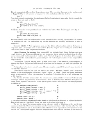 1.11. DEFINING FUNCTIONS OF YOUR OWN                                       26


There is one practical diﬀerence from the previous version. After execution, if we want to give another round
of Happy Birthday to both persons, we only need to enter one further call in the Shell to:
          main()
As a simple example emphasizing the signiﬁcance of a line being indented, guess what the the example ﬁle
order.py does, and run it to check:
          def f():
              print(’In function f’)
              print(’When does this print?’)
          f()
Modify the ﬁle so the second print function is outdented like below. What should happen now? Try it:
          def f():
              print(’In function f’)
          print(’When does this print?’)
          f()
The lines indented inside the function deﬁnition are remembered ﬁrst, and only executed when the function
f is invoked at the end. The lines outside any function deﬁnition (not indented) are executed in order of
appearance.
    Exercise 1.11.3.1. * Write a program, poem.py, that deﬁnes a function that prints a short poem or
song verse. Give a meaningful name to the function. Have the program end by calling the function three
times, so the poem or verse is repeated three times.
     1.11.4. Function Parameters. As a young child, you probably heard Happy Birthday sung to a
couple of people, and then you could sing to a new person, say Maria, without needing to hear the whole
special version with Maria’s name in it word for word. You had the power of abstraction. With examples
like the versions for Emily and Andre, you could ﬁgure out what change to make it so the song could be
sung to Maria!
     Unfortunately, Python is not that smart. It needs explicit rules. If you needed to explain explicitly to
someone how Happy Birthday worked in general, rather than just by example, you might say something like
this:
     First you have to be given a person’s name. Then you sing the song with the person’s name inserted at
the end of the third line.
     Python works something like that, but with its own syntax. The term “person’s name” serves as a
stand-in for the actual data that will be used, “Emily”, “Andre”, or “Maria”. This is just like the association
with a variable name in Python. “person’s name” is not a legal Python identiﬁer, so we will use just person
as this stand-in.
     The function deﬁnition indicates that the variable name person will be used inside the function by
inserting it between the parentheses of the deﬁnition. Then in the body of the deﬁnition of the function,
person is used in place of the real data for any speciﬁc person’s name. Read and then run example program
birthday6.py:
           def happyBirthday(person):                                  #1
               print("Happy Birthday to you!")                         #2
               print("Happy Birthday to you!")                         #3
               print("Happy Birthday, dear " + person + ".") #4
               print("Happy Birthday to you!")                         #5

         happyBirthday(’Emily’)                                       #6
         happyBirthday(’Andre’)                                       #7
In the deﬁnition heading for happyBirthday, person is referred to as a parameter, or a formal parameter.
This variable name is a placeholder for the real name of the person being sung to.
    The last two lines of the program, again, are the only ones outside of deﬁnitions, so they are the only
ones executed directly. There is now an actual name between the parentheses in the function calls. The value
between the parentheses here in the function call is referred to as an argument or actual parameter of the
function call. The argument supplies the actual data to be used in the function execution. When the call is
 