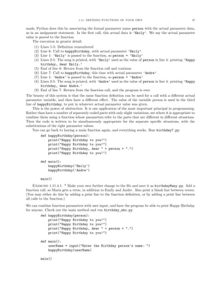 1.11. DEFINING FUNCTIONS OF YOUR OWN                                      27


made, Python does this by associating the formal parameter name person with the actual parameter data,
as in an assignment statement. In the ﬁrst call, this actual data is ’Emily’. We say the actual parameter
value is passed to the function.
    The execution in greater detail:
     (1)   Lines 1-5: Deﬁnition remembered
     (2)   Line 6: Call to happyBirthday, with actual parameter ’Emily’.
     (3)   Line 1: ’Emily’ is passed to the function, so person = ’Emily’
     (4)   Lines 2-5: The song is printed, with ’Emily’ used as the value of person in line 4: printing ’Happy
           birthday, dear Emily.’
     (5)   End of line 6: Return from the function call and continue
     (6)   Line 7: Call to happyBirthday, this time with actual parameter ’Andre’
     (7)   Line 1: ’Andre’ is passed to the function, so person = ’Andre’
     (8)   Lines 2-5: The song is printed, with ’Andre’ used as the value of person in line 4: printing ’Happy
           birthday, dear Andre.’
     (9)   End of line 7: Return from the function call, and the program is over.
The beauty of this system is that the same function deﬁnition can be used for a call with a diﬀerent actual
parameter variable, and then have a diﬀerent eﬀect. The value of the variable person is used in the third
line of happyBirthday, to put in whatever actual parameter value was given.
     This is the power of abstraction. It is one application of the most important principal in programming.
Rather than have a number of separately coded parts with only slight variations, see where it is appropriate to
combine them using a function whose parameters refer to the parts that are diﬀerent in diﬀerent situations.
Then the code is written to be simultaneously appropriate for the separate speciﬁc situations, with the
substitutions of the right parameter values.
     You can go back to having a main function again, and everything works. Run birthday7.py:
           def happyBirthday(person):
               print("Happy Birthday to you!")
               print("Happy Birthday to you!")
               print("Happy Birthday, dear " + person + ".")
               print("Happy Birthday to you!")

           def main():
               happyBirthday(’Emily’)
               happyBirthday(’Andre’)

           main()
     Exercise 1.11.4.1. * Make your own further change to the ﬁle and save it as birthdayMany.py: Add a
function call, so Maria gets a verse, in addition to Emily and Andre. Also print a blank line between verses.
(You may either do this by adding a print line to the function deﬁnition, or by adding a print line between
all calls to the function.)
We can combine function parameters with user input, and have the program be able to print Happy Birthday
for anyone. Check out the main method and run birthday_who.py:
           def happyBirthday(person):
               print("Happy Birthday to you!")
               print("Happy Birthday to you!")
               print("Happy Birthday, dear " + person + ".")
               print("Happy Birthday to you!")

           def main():
               userName = input("Enter the Birthday person’s name: ")
               happyBirthday(userName)

           main()
 