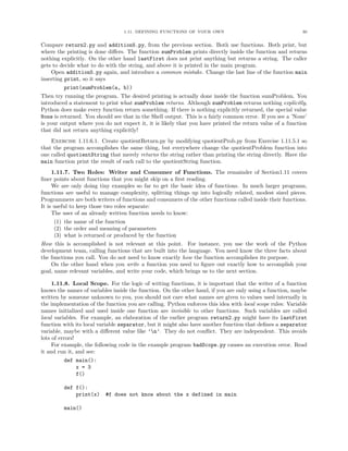1.11. DEFINING FUNCTIONS OF YOUR OWN                                      30


Compare return2.py and addition5.py, from the previous section. Both use functions. Both print, but
where the printing is done diﬀers. The function sumProblem prints directly inside the function and returns
nothing explicitly. On the other hand lastFirst does not print anything but returns a string. The caller
gets to decide what to do with the string, and above it is printed in the main program.
    Open addition5.py again, and introduce a common mistake. Change the last line of the function main
inserting print, so it says
         print(sumProblem(a, b))
Then try running the program. The desired printing is actually done inside the function sumProblem. You
introduced a statement to print what sumProblem returns. Although sumProblem returns nothing explicitly,
Python does make every function return something. If there is nothing explicitly returned, the special value
None is returned. You should see that in the Shell output. This is a fairly common error. If you see a ’None’
is your output where you do not expect it, it is likely that you have printed the return value of a function
that did not return anything explicitly!
    Exercise 1.11.6.1. Create quotientReturn.py by modifying quotientProb.py from Exercise 1.11.5.1 so
that the program accomplishes the same thing, but everywhere change the quotientProblem function into
one called quotientString that merely returns the string rather than printing the string directly. Have the
main function print the result of each call to the quotientString function.
     1.11.7. Two Roles: Writer and Consumer of Functions. The remainder of Section1.11 covers
ﬁner points about functions that you might skip on a ﬁrst reading.
     We are only doing tiny examples so far to get the basic idea of functions. In much larger programs,
functions are useful to manage complexity, splitting things up into logically related, modest sized pieces.
Programmers are both writers of functions and consumers of the other functions called inside their functions.
It is useful to keep those two roles separate:
     The user of an already written function needs to know:
     (1) the name of the function
     (2) the order and meaning of parameters
     (3) what is returned or produced by the function
How this is accomplished is not relevant at this point. For instance, you use the work of the Python
development team, calling functions that are built into the language. You need know the three facts about
the functions you call. You do not need to know exactly how the function accomplishes its purpose.
    On the other hand when you write a function you need to ﬁgure out exactly how to accomplish your
goal, name relevant variables, and write your code, which brings us to the next section.

     1.11.8. Local Scope. For the logic of writing functions, it is important that the writer of a function
knows the names of variables inside the function. On the other hand, if you are only using a function, maybe
written by someone unknown to you, you should not care what names are given to values used internally in
the implementation of the function you are calling. Python enforces this idea with local scope rules: Variable
names initialized and used inside one function are invisible to other functions. Such variables are called
local variables. For example, an elaboration of the earlier program return2.py might have its lastFirst
function with its local variable separator, but it might also have another function that deﬁnes a separator
variable, maybe with a diﬀerent value like ’n’. They do not conﬂict. They are independent. This avoids
lots of errors!
     For example, the following code in the example program badScope.py causes an execution error. Read
it and run it, and see:
         def main():
             x = 3
             f()

         def f():
             print(x)     #f does not know about the x defined in main

         main()
 