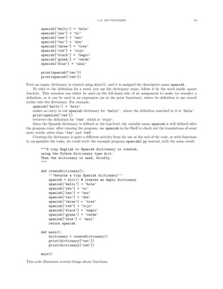 1.12. DICTIONARIES                                              32


         spanish[’hello’] = ’hola’
         spanish[’yes’] = ’si’
         spanish[’one’] = ’uno’
         spanish[’two’] = ’dos’
         spanish[’three’] = ’tres’
         spanish[’red’] = ’rojo’
         spanish[’black’] = ’negro’
         spanish[’green’] = ’verde’
         spanish[’blue’] = ’azul’

         print(spanish[’two’])
         print(spanish[’red’])

First an empty dictionary is created using dict(), and it is assigned the descriptive name spanish.
     To refer to the deﬁnition for a word, you use the dictionary name, follow it by the word inside square
brackets. This notation can either be used on the left-hand side of an assignment to make (or remake) a
deﬁnition, or it can be used in an expression (as in the print functions), where its deﬁnition is one stored
earlier into the dictionary. For example,
     spanish[’hello’] = ’hola’
     makes an entry in our spanish dictionary for ’hello’ , where the deﬁnition matched to it is ’hola’.
     print(spanish[’red’])
     retrieves the deﬁnition for ’red’, which is ’rojo’.
     Since the Spanish dictionary is deﬁned at the top-level, the variable name spanish is still deﬁned after
the program runs: after running the program, use spanish in the Shell to check out the translations of some
more words, other than ’two’ and ’red’.
     Creating the dictionary is quite a diﬀerent activity from the use at the end of the code, so with functions
to encapsulate the tasks, we could write the example program spanish2.py instead, with the same result:

         """A tiny English to Spanish dictionary is created,
         using the Python dictionary type dict.
         Then the dictionary is used, briefly.
         """

         def createDictionary():
             ’’’Returns a tiny Spanish dictionary’’’
             spanish = dict() # creates an empty dictionary
             spanish[’hello’] = ’hola’
             spanish[’yes’] = ’si’
             spanish[’one’] = ’uno’
             spanish[’two’] = ’dos’
             spanish[’three’] = ’tres’
             spanish[’red’] = ’rojo’
             spanish[’black’] = ’negro’
             spanish[’green’] = ’verde’
             spanish[’blue’] = ’azul’
             return spanish

         def main():
             dictionary = createDictionary()
             print(dictionary[’two’])
             print(dictionary[’red’])

         main()

This code illustrates several things about functions.
 