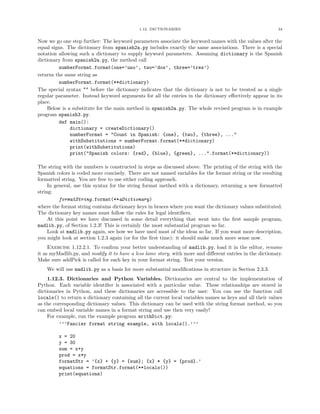 1.12. DICTIONARIES                                            34


Now we go one step further: The keyword parameters associate the keyword names with the values after the
equal signs. The dictionary from spanish2a.py includes exactly the same associations. There is a special
notation allowing such a dictionary to supply keyword parameters. Assuming dictionary is the Spanish
dictionary from spanish2a.py, the method call
         numberFormat.format(one=’uno’, two=’dos’, three=’tres’)
returns the same string as
         numberFormat.format(**dictionary)
The special syntax ** before the dictionary indicates that the dictionary is not to be treated as a single
regular parameter. Instead keyword arguments for all the entries in the dictionary eﬀectively appear in its
place.
    Below is a substitute for the main method in spanish2a.py. The whole revised program is in example
program spanish3.py.
         def main():
              dictionary = createDictionary()
              numberFormat = "Count in Spanish: {one}, {two}, {three}, ..."
              withSubstitutions = numberFormat.format(**dictionary)
              print(withSubstitutions)
              print("Spanish colors: {red}, {blue}, {green}, ...".format(**dictionary))

The string with the numbers is constructed in steps as discussed above. The printing of the string with the
Spanish colors is coded more concisely. There are not named variables for the format string or the resulting
formatted string. You are free to use either coding approach.
     In general, use this syntax for the string format method with a dictionary, returning a new formatted
string:
          formatString.format(**aDictionary)
where the format string contains dictionary keys in braces where you want the dictionary values substituted.
The dictionary key names must follow the rules for legal identiﬁers.
     At this point we have discussed in some detail everything that went into the ﬁrst sample program,
madlib.py, of Section 1.2.3! This is certainly the most substantial program so far.
     Look at madlib.py again, see how we have used most of the ideas so far. If you want more description,
you might look at section 1.2.3 again (or for the ﬁrst time): it should make much more sense now.
     Exercise 1.12.2.1. To conﬁrm your better understanding of madlib.py, load it in the editor, rename
it as myMadlib.py, and modify it to have a less lame story, with more and diﬀerent entries in the dictionary.
Make sure addPick is called for each key in your format string. Test your version.
    We will use madlib.py as a basis for more substantial modiﬁcations in structure in Section 2.3.3.
    1.12.3. Dictionaries and Python Variables. Dictionaries are central to the implementation of
Python. Each variable identiﬁer is associated with a particular value. These relationships are stored in
dictionaries in Python, and these dictionaries are accessible to the user: You can use the function call
locals() to return a dictionary containing all the current local variables names as keys and all their values
as the corresponding dictionary values. This dictionary can be used with the string format method, so you
can embed local variable names in a format string and use then very easily!
    For example, run the example program arithDict.py:
          ’’’Fancier format string example, with locals().’’’

         x = 20
         y = 30
         sum = x+y
         prod = x*y
         formatStr = ’{x} + {y} = {sum}; {x} * {y} = {prod}.’
         equations = formatStr.format(**locals())
         print(equations)
 