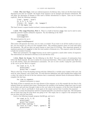 1.13. LOOPS AND SEQUENCES                                           36


     1.13.2. The list Type. Lists are ordered sequences of arbitrary data. Lists are the ﬁrst kind of data
discussed so far that are mutable: the length of the sequence can be changed and elements substituted. We
will delay the discussion of changes to lists until a further introduction to objects. Lists can be written
explicitly. Read the following examples
         [’red’, ’green’, ’blue’]
         [1, 3, 5, 7, 9, 11]
         [’silly’, 57, ’mixed’, -23, ’example’]
         [] # the empty list
The basic format is square-bracket-enclosed, comma-separated lists of arbitrary data.

   1.13.3. The range Function, Part 1. There is a built-in function range, that can be used to auto-
matically generate regular arithmetic sequences. Try the following in the Shell:
         list(range(4))
         list(range(10))
The general pattern for use is
         range(sizeOfSequence)
This syntax will generate the items, one at a time, as needed. If you want to see all the results at once as a
list, you can convert to a list as in the examples above. The resulting sequence starts at 0 and ends before
the parameter. We will see there are good reasons to start from 0 in Python. One important property of
sequences generated by range(n) is that the total number of elements is n. The sequence omits the number
n itself, but includes 0 instead.
      With more parameters, the range function can be used to generate a much wider variety of sequences.
The elaborations are discussed in Section 2.4.12 and Section 3.3.2.

     1.13.4. Basic for Loops. Try the following in the Shell. You get a sequence of continuation lines
before the Shell responds. Be sure to indent the second and third lines. (This is only needed inthe Shell, not
in an edit window, where the indentation is automatic). Be sure to enter another empty line (just Enter)
at the end to get the Shell to respond.
         for count in [1, 2, 3]:
             print(count)
             print(’Yes’ * count)
This is a for loop. It has the heading starting with for, followed by a variable name (count in this case), the
word in, some sequence, and a ﬁnal colon. As with function deﬁnitions and other heading lines ending with
a colon, the colon at the end of the line indicates that a consistently indented block of statements follows to
complete the for loop.
         for item in sequence:
             indented statements to repeat
The block of lines is repeated once for each element of the sequence, so in this example the two lines in the
indented block are repeated three times. Furthermore the variable in the heading (count here) may be used
in the block, and each time through it takes on the next value in the sequence, so the ﬁrst time through the
loop count is 1, then 2, and ﬁnally 3. Look again at the output and see that it matches this sequence.
    There is a reason the interpreter waited to respond until after you entered an empty line: The interpreter
did not know how long the loop block was going to be! The empty line is a signal to the interpreter that
you are done with the loop block.
    Look at the following example program for123.py, and run it.
         for count in [1, 2, 3]:                           #1
             print(count)                                  #2
             print(’Yes’*count)                            #3
         print(’Done counting.’)                           #4
         for color in [’red’, ’blue’, ’green’]:            #5
             print(color)                                  #6
 