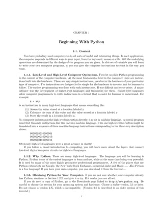 CHAPTER 1


                                   Beginning With Python

                                               1.1. Context
    You have probablry used computers to do all sorts of useful and interesting things. In each application,
the computer responds in diﬀerent ways to your input, from the keyboard, mouse or a ﬁle. Still the underlying
operations are determined by the design of the program you are given. In this set of tutorials you will learn
to write your own computer programs, so you can give the computer instructions to react in the way you
want.

     1.1.1. Low-Level and High-Level Computer Operations. First let us place Python programming
in the context of the computer hardware. At the most fundamental level in the computer there are instruc-
tions built into the hardware. These are very simple instructions, peculiar to the hardware of your particular
type of computer. The instructions are designed to be simple for the hardware to execute, not for humans to
follow. The earliest programming was done with such instructions. If was diﬃcult and error-prone. A major
advance was the development of higher-level languages and translators for them. Higher-level languages
allow computer programmers to write instructions in a format that is easier for humans to understand. For
example
         z = x+y
is an instruction in many high-level languages that means something like:
     (1) Access the value stored at a location labeled x
     (2) Calculate the sum of this value and the value stored at a location labeled y
     (3) Store the result in a location labeled z.
No computer understands the high-level instruction directly; it is not in machine language. A special program
must ﬁrst translate instructions like this one into machine language. This one high-level instruction might be
translated into a sequence of three machine language instructions corresponding to the three step description
above:
         0000010010000001
         0000000010000010
         0000010110000011
Obviously high-level languages were a great advance in clarity!
    If you follow a broad introduction to computing, you will learn more about the layers that connect
low-level digital computer circuits to high-level languages.

     1.1.2. Why Python. There are many high-level languages. The language you will be learning is
Python. Python is one of the easiest languages to learn and use, while at the same time being very powerful:
It is used by many of the most highly productive professional programmers. A few of the places that use
Python extensively are Google, the New York Stock Exchange, Industrial Light and Magic, .... Also Python
is a free language! If you have your own computer, you can download it from the Internet....

    1.1.3. Obtaining Python for Your Computer. If you are not sure whether your computer already
has Python, continue to Section 1.2.2, and give it a try. If it works, you are all set.
    If you do need a copy of Python, go to the Downloads page linked to http://www.python.org. Be
careful to choose the version for your operating system and hardware. Chosse a stable version, 3.1 or later.
Do not choose a version 2.X, which is incompatible. (Version 2.6 is described in an older version of this
tutorial.)
                                                      4
 