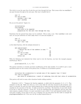 1.13. LOOPS AND SEQUENCES                                          41


The trick is to use the same line of code the next time through the loop. That means what was nextSum in
one pass becomes the sum in the next pass. One way to handle that is:

         sum = 0
         for num in nums:
             nextSum = sum + num
             sum = nextSum

Do you see the pattern? Again it is

         initialization
         loop heading
             main work to be repeated
             preparation for the next time through the loop

Sometimes the two general loop steps can be combined. This is such a case. Since nextSum is only used
once, we can just substitute its value (sum) where it is used and simplify to:

         sum = 0
         for num in nums:
             sum = sum + num

so the whole function, with the return statement is:

         def sumList(nums):                                           #1
             ’’’Return the sum of the numbers in nums.’’’
             sum = 0                                                  #2
             for num in nums:                                         #3
                 sum = sum + num                                      #4
             return sum                                               #5

With the following (not indented) line below used to test the function, you have the example program
sumNums.py. Run it.

         print(sumList([5, 2, 4, 7]))

The pattern used here is certainly successive modiﬁcation (of the sum variable). It is useful to give a more
specialized name for this version of the pattern here. It follows an accumulation pattern:


         initialize the accumulation to include none of the sequence (sum = 0 here)
         for item in sequence :
             new value of accumulation = result of combining item with last value of accumulation

This pattern will work in many other situations besides adding numbers.

    Exercise 1.13.7.1. * Suppose the function sumList, is called with the parameter [5, 2, 4, 7]. Play
computer on this call. Make sure there is a row in the table for each line executed in the program, each
time it is executed. In each row enter which program line is being executed and show all changes caused to
variables by the execution of the line. A table is started for you below. The ﬁnal line of your table should
be for line 5, with the comment, “return 18”. If you do something like this longhand, and the same long
value repeats a number of times, it is more convenient to put a ditto (“) for each repeated variable value or
even leave it blank. If you want to do it on a computer you can start from the ﬁrst table in example ﬁle
playComputerSumStub.rtf. First save the ﬁle as playComputerSum.rtf.
 