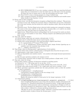 1.15. SUMMARY                                               48


              (ii) BUG WORKAROUND: If you were running a program that was expecting keyboard
                   input when you terminated it to start the latest run, you will need to start by pressing
                   the Enter key once or maybe twice to clear the old pending wait for input. [1.9.2]
             (iii) Press Ctrl-C to stop a running program in a long or inﬁnite loop.
             (iv) After a program terminates, the Shell remembers function deﬁnitions and variable names
                   deﬁne outside of any function. [1.11.2]
(4)   Errors come in three categories:
       (a) Syntax errors: text that the interpreter recognizes as illegal when ﬁrst reading it. This prevents
           execution of your code. Python lets you know where it realized there was an error. Sometimes
           this is the exact location, but the actual error could be anywhere earlier, often on the previous
           line. [1.6]
      (b) Execution errors: The ﬁrst illegal action is detected while running your command or program.
           The source of the error could be in the line where execution fails, or it could be an earlier
           logical error that only later forces an execution error. [1.6]
       (c) Logical errors: When Python detects nothing illegal, but you do not get the results you desire.
           These errors are the hardest to trace down. Playing computer and additional print functions
           help. [1.13.8]
(5)   Type int, (short for integer):
       (a) Literal integer values may not contain a decimal point. [1.14.1]
      (b) Integers may be arbitrarily large and are stored exactly. [1.14.1]
       (c) Integers have normal operations, with usual precedence (highest listed ﬁrst):
               (i) **: exponentiation (5**3 means 5*5*5) [1.14.2]
              (ii) *, /,//, %: multiplication, division with ﬂoat result, integer division (ignoring any re-
                   mainder), just the remainder from division [1.4.3]
             (iii) +, -: addition, subtraction [1.4.1]
(6)   Type float, (short for ﬂoating point): approximations of real numbers
       (a) Literal values must contain a decimal point to distinguish them from the int type [1.14.1]
      (b) Approximates a wide range of values [1.14.1]
       (c) Does not dependably store numbers exactly – even numbers with simple decimal representation
           [1.14.1]
      (d) Has the same operation symbols as for integers [1.14.1]
       (e) A mixed binary operation with an integer and a float produces a float result. [1.14.1]
(7)   Type str, (short for string):
      Literal values contain a sequence of characters enclosed in matching quotes.
       (a) Enclosed in ’or ": The string must be on one line. [1.5.1]
      (b) Enclosed in ’’’or """: The string may include multiple lines in the source ﬁle. [1.8.1]
       (c) Escape codes inside literals include ’ for a single quote and n for a newline. [1.8.2]
      (d) Binary operations (operation symbols have the same precedence order as when the symbols
           are used in arithmetic)
               (i) stringExpression1 + stringExpression2
                   concatenation (running together) of the two strings [1.5.2]
              (ii) stringExpression * integerExpression
                   integerExpression * stringExpression
                   Repeat the string the number of times given by the integer expression. [1.5.2]
       (e) string format method:
               (i) stringFormatExpression.format(parameter0, parameter1, parameter2, ...) [1.10.4]
                   where stringFormatExpression is any string with an arbitrary number of formatted sub-
                   stitutions in it. Formatted substitutions are enclosed in braces. A digit inside the braces
                   will indicate which parameter value is substituted, counting from 0. If digits are left out,
                   the format paramters are substituted in order. The expression inside the braces can end
                   with a colon (:) followed by a format specifying string such as:
                   .#f where # can be a non negative integer: substitute a numerical value rounded to the
                   speciﬁed number of places beyond the decimal point. [1.14.1]
 