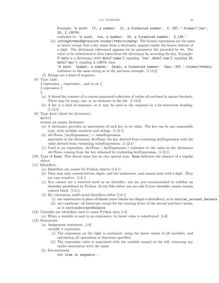 1.15. SUMMARY                                                49


                    Example: ’A word: {}, a number: {}, a formatted number: {:.3f}.’.format(’Joe’,
                    23, 2.13579)
                    evaluates to: ’A word: Joe, a number: 23, a formatted number: 2.136.’
               (ii) stringFormatExpression.format(**dictionary) The format expressions are the same
                    as above except that a key name from a dictionary appears inside the braces instead of
                    a digit. The dictionary referenced appears int he parameter list preceded by **. The
                    value to be substituted is then taken from the dictionary by accessing the key. Example:
                    If defs is a dictionary with defs[’name’] equaling ’Joe’, defs[’num’] equaling 23,
                    defs[’dec’] equaling 2.13579, then
                    ’A word: {name}, a number: {num}, a formatted number: {dec:.3f}.’.format(**defs)
                    evaluates to the same string as in the previous example. [1.12.2]
         (f) Strings are a kind of sequence.
 (8)   Type list
       [ expression , expression , and so on ]
       [ expression ]
       []
        (a) A literal list consists of a comma separated collection of values all enclosed in square brackets.
             There may be many, one, or no elements in the list. [1.13.2]
        (b) A list is a kind of sequence, so it may be used as the sequence in a for-statement heading.
             [1.13.4]
 (9)   Type dict (short for dictionary)
       dict()
       returns an empty dictionary
        (a) A dictionary provides an association of each key to its value. The key can be any immutable
             type, with includes numbers and strings. [1.12.1]
        (b) dictName [ keyExpression ] = valueExpression
             associates in the dictionary dictName the key derived from evaluating keyExpression with the
             value derived from evaluating valueExpression. [1.12.1]
        (c) Used in an expression, dictName [ keyExpression ] evaluates to the value in the dictionary
             dictName coming from the key obtained by evaluating keyExpression. [1.12.1]
(10)   Type of None: This literal value has its own special type. None indicates the absence of a regular
       object.
(11)   Identiﬁers
        (a) Identiﬁers are names for Python objects [1.6.1]
        (b) They may only contain letters, digits, and the underscore, and cannot start with a digit. They
             are case sensitive. [1.6.1]
        (c) You cannot use a reserved word as an identiﬁer, nor are you recommended to redeﬁne an
             identiﬁer predeﬁned by Python. In the Idle editor you are safe if your identiﬁer names remain
             colored black. [1.6.1]
        (d) By convention, multi-word identiﬁers either [1.6.1]
                (i) use underscores in place of blanks (since blanks are illegal is identiﬁers), as in initial_account_balance
               (ii) use camelcase: all lowercase except for the starting letter of the second and later words,
                    as in initialAccountBalance
(12)   Variables are identiﬁers used to name Python data [1.6]
        (a) When a variable is used in an expression, its latest value is substituted. [1.6]
(13)   Statements
        (a) Assignment statement: [1.6]
             variable = expression
                (i) The expression on the right is evaluated, using the latest values of all variables, and
                    calculating all operations or functions speciﬁed.
               (ii) The expression value is associated with the variable named on the left, removing any
                    earlier association with the name.
        (b) For-statement
                    for item in sequence :
 