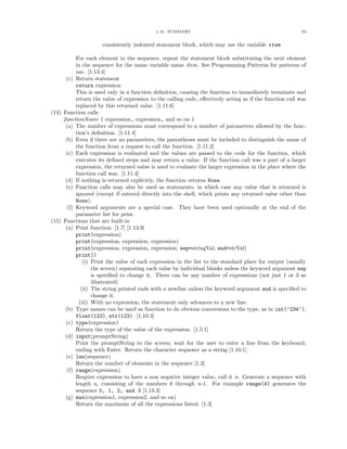 1.15. SUMMARY                                                 50


                     consistently indented statement block, which may use the variable item

           For each element in the sequence, repeat the statement block substituting the next element
           in the sequence for the name variable name item. See Programming Patterns for patterns of
           use. [1.13.4]
      (c) Return statement
           return expression
           This is used only in a function deﬁnition, causing the function to immediately terminate and
           return the value of expression to the calling code, eﬀectively acting as if the function call was
           replaced by this returned value. [1.11.6]
(14) Function calls
     functionName ( expression, expression, and so on )
      (a) The number of expressions must correspond to a number of parameters allowed by the func-
           tion’s deﬁnition. [1.11.4]
      (b) Even if there are no parameters, the parentheses must be included to distinguish the name of
           the function from a request to call the function. [1.11.2]
      (c) Each expression is evaluated and the values are passed to the code for the function, which
           executes its deﬁned steps and may return a value. If the function call was a part of a larger
           expression, the returned value is used to evaluate the larger expression in the place where the
           function call was. [1.11.4]
      (d) If nothing is returned explicitly, the function returns None.
      (e) Function calls may also be used as statements, in which case any value that is returned is
           ignored (except if entered directly into the shell, which prints any returned value other than
           None).
       (f) Keyword arguments are a special case. They have been used optionally at the end of the
           parameter list for print.
(15) Functions that are built-in
      (a) Print function: [1.7] [1.13.9]
           print(expression)
           print(expression, expression, expression)
           print(expression, expression, expression, sep=stringVal, end=strVal)
           print()
               (i) Print the value of each expression in the list to the standard place for output (usually
                   the screen) separating each value by individual blanks unless the keyword argument sep
                   is speciﬁed to change it. There can be any number of expressions (not just 1 or 3 as
                   illustrated)
              (ii) The string printed ends with a newline unless the keyword argument end is speciﬁed to
                   change it.
             (iii) With no expression, the statement only advances to a new line.
      (b) Type names can be used as function to do obvious conversions to the type, as in int(’234’),
           float(123), str(123). [1.10.3]
      (c) type(expression)
           Return the type of the value of the expression. [1.5.1]
      (d) input(promptString)
           Print the promptString to the screen; wait for the user to enter a line from the keyboard,
           ending with Enter. Return the character sequence as a string [1.10.1]
      (e) len(sequence)
           Return the number of elements in the sequence [1.3]
       (f) range(expression)
           Require expression to have a non negative integer value, call it n. Generate a sequence with
           length n, consisting of the numbers 0 through n-1. For example range(4) generates the
           sequence 0, 1, 2, and 3 [1.13.3]
      (g) max(expression1, expression2, and so on)
           Return the maximum of all the expressions listed. [1.3]
 