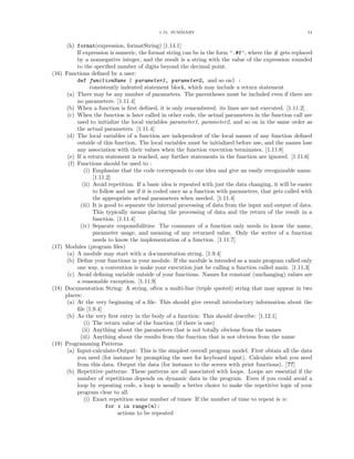1.15. SUMMARY                                                   51


       (h) format(expression, formatString) [1.14.1]
            If expression is numeric, the format string can be in the form ’.#f’, where the # gets replaced
            by a nonnegative integer, and the result is a string with the value of the expression rounded
            to the speciﬁed number of digits beyond the decimal point.
(16)   Functions deﬁned by a user:
            def functionName ( parameter1, parameter2, and so on) :
                   consistently indented statement block, which may include a return statement
        (a) There may be any number of parameters. The parentheses must be included even if there are
            no parameters. [1.11.4]
       (b) When a function is ﬁrst deﬁned, it is only remembered: its lines are not executed. [1.11.2]
        (c) When the function is later called in other code, the actual parameters in the function call are
            used to initialize the local variables parameter1, parameter2, and so on in the same order as
            the actual parameters. [1.11.4]
       (d) The local variables of a function are independent of the local names of any function deﬁned
            outside of this function. The local variables must be initialized before use, and the names lose
            any association with their values when the function execution terminates. [1.11.8]
        (e) If a return statement is reached, any further statements in the function are ignored. [1.11.6]
        (f) Functions should be used to :
                (i) Emphasize that the code corresponds to one idea and give an easily recognizable name.
                    [1.11.2]
               (ii) Avoid repetition. If a basic idea is repeated with just the data changing, it will be easier
                    to follow and use if it is coded once as a function with parameters, that gets called with
                    the appropriate actual parameters when needed. [1.11.4]
              (iii) It is good to separate the internal processing of data from the input and output of data.
                    This typically means placing the processing of data and the return of the result in a
                    function. [1.11.4]
              (iv) Separate responsibilities: The consumer of a function only needs to know the name,
                    parameter usage, and meaning of any returned value. Only the writer of a function
                    needs to know the implementation of a function. [1.11.7]
(17)   Modules (program ﬁles)
        (a) A module may start with a documentation string. [1.9.4]
       (b) Deﬁne your functions in your module. If the module is intended as a main program called only
            one way, a convention is make your execution just be calling a function called main. [1.11.3]
        (c) Avoid deﬁning variable outside of your functions. Names for constant (unchanging) values are
            a reasonable exception. [1.11.9]
(18)   Documentation String: A string, often a multi-line (triple quoted) string that may appear in two
       places:
        (a) At the very beginning of a ﬁle: This should give overall introductory information about the
            ﬁle [1.9.4]
       (b) As the very ﬁrst entry in the body of a function: This should describe: [1.12.1]
                (i) The return value of the function (if there is one)
               (ii) Anything about the parameters that is not totally obvious from the names
              (iii) Anything about the results from the function that is not obvious from the name
(19)   Programming Patterns
        (a) Input-calculate-Output: This is the simplest overall program model. First obtain all the data
            you need (for instance by prompting the user for keyboard input). Calculate what you need
            from this data. Output the data (for instance to the screen with print functions). [??]
       (b) Repetitive patterns: These patterns are all associated with loops. Loops are essential if the
            number of repetitions depends on dynamic data in the program. Even if you could avoid a
            loop by repeating code, a loop is usually a better choice to make the repetitive logic of your
            program clear to all.
                (i) Exact repetition some number of times: If the number of time to repeat is n:
                          for i in range(n):
                               actions to be repeated
 