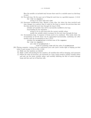 1.15. SUMMARY                                                52




                  Here the variable i is included only because there must be a variable name in a for-loop.
                  [1.13.5]
             (ii) For-each loop: Do the same sort of thing for each item in a speciﬁed sequence. [1.13.4]
                        for item in sequence :
                              actions to be done with each item
           (iii) Successive modiﬁcation loop: Repeat a basic idea, but where the data involved each
                  time changes via a pattern that is coded in the loop to convert the previous data into
                  the data needed the next time through the loop [1.13.6]:
                        initialize all variables that will be successively modiﬁed in the loop
                        loop heading for the repetition :
                              actions to be in each loop with the current variable values
                              modify the variable values to prepare for the next time through the loop
            (iv) Accumulation loop: A sequence of items need to be combined. This works where the
                  accumulation of all the items can be approached incrementally, combining one after
                  another with the accumulation so far [1.13.7]:
                        initialize the accumulation to include none of the sequence
                        for item in sequence :
                              new value of accumulation =
                                        result of combining item with last value of accumulation
(20) Playing computer: testing that you understand your code (and it works right or helping you ﬁnd
     where it goes wrong) [1.13.1,1.13.6, 1.13.8]
     (a) Make sure line numbers are labeled
     (b) Make a table with heading for line numbers, all variables that will be changing, and comments
      (c) Follow the order of execution, one statement at a time, being careful to update variable values
          and only use the latest variable values, and carefully following the ﬂow of control through
          loops and into and out of function calls.
 