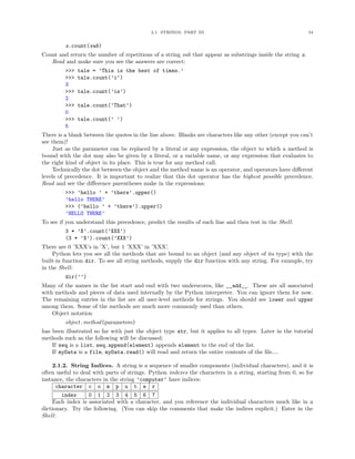 2.1. STRINGS, PART III                                          54


         s.count(sub)
Count and return the number of repetitions of a string sub that appear as substrings inside the string s.
   Read and make sure you see the answers are correct:
         >>>   tale = ’This is the best of times.’
         >>>   tale.count(’i’)
         3
         >>>   tale.count(’is’)
         2
         >>>   tale.count(’That’)
         0
         >>>   tale.count(’ ’)
         5
There is a blank between the quotes in the line above. Blanks are characters like any other (except you can’t
see them)!
    Just as the parameter can be replaced by a literal or any expression, the object to which a method is
bound with the dot may also be given by a literal, or a variable name, or any expression that evaluates to
the right kind of object in its place. This is true for any method call.
    Technically the dot between the object and the method name is an operator, and operators have diﬀerent
levels of precedence. It is important to realize that this dot operator has the highest possible precedence.
Read and see the diﬀerence parentheses make in the expressions:
         >>> ’hello ’ + ’there’.upper()
         ’hello THERE’
         >>> (’hello ’ + ’there’).upper()
         ’HELLO THERE’
To see if you understand this precedence, predict the results of each line and then test in the Shell:
         3 * ’X’.count(’XXX’)
         (3 * ’X’).count(’XXX’)
There are 0 ’XXX’s in ’X’, but 1 ’XXX’ in ’XXX’.
    Python lets you see all the methods that are bound to an object (and any object of its type) with the
built-in function dir. To see all string methods, supply the dir function with any string. For example, try
in the Shell:
         dir(’’)
Many of the names in the list start and end with two underscores, like __add__. These are all associated
with methods and pieces of data used internally by the Python interpreter. You can ignore them for now.
The remaining entries in the list are all user-level methods for strings. You should see lower and upper
among them. Some of the methods are much more commonly used than others.
    Object notation
         object.method(parameters)
has been illustrated so far with just the object type str, but it applies to all types. Later in the tutorial
methods such as the following will be discussed:
    If seq is a list, seq.append(element) appends element to the end of the list.
    If myData is a file, myData.read() will read and return the entire contents of the ﬁle....

    2.1.2. String Indices. A string is a sequence of smaller components (individual characters), and it is
often useful to deal with parts of strings. Python indexes the characters in a string, starting from 0, so for
instance, the characters in the string ’computer’ have indices:
      character c o m p u t e r
        index      0 1 2 3 4 5 6 7
    Each index is associated with a character, and you reference the individual characters much like in a
dictionary. Try the following. (You can skip the comments that make the indices explicit.) Enter in the
Shell:
 