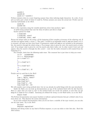 2.1. STRINGS, PART III                                             56


           word[3:]
           word[3:3]
           word[:1] + word[4:]
Python evaluates slices in a more forgiving manner than when indexing single characters. In a slice, if you
give an index past a limit of where it could be, Python assumes you mean the actual end. Predict and try
each line individually in the Shell:
           word[:9]
           word[8:10]
Enter a slice expression using the variable word from above that produces ’gra’.
      A useful string method that uses the ideas of indices and slices is find.
      Syntax options for find:
           s.find(sub)
           s.find(sub, start)
           s.find(sub, start, end)
Return the integer index in the string s of the beginning of ﬁrst complete occurrence of the substring sub. If
sub does not appear inside s, return -1. The value -1 would be an impossible result if sub were found, so if -1
is returned, sub must not have been found. If parameters start and end are not included in the parameter
list, the search is through the whole string s. If an integer value is given for start, the search starts at index
start. If an integer value is given for end, the search ends before index end. In other words if start and end
appear, then the search is through the slice s[start : end], but the index returned is still counted from the
beginning of s.
      For example, check that the following make sense. The comment line is just there to help you count:
           >>> #       01234567890
           >>> s = ’Mississippi’
           >>> s.find(’i’)
           1
           >>> s.find(’si’)
           3
           >>> s.find(’sa’)
           -1
           >>> s.find(’si’, 4)
           6
Predict and try each line in the Shell:
           #         0123456789012
           line = ’Hello, there!’
           line.find(’e’)
           line.find(’he’)
           line.find(’e’, 10)
           line.find(’he’, 10)
We will consider more string methods later, but we can already do useful things with the ones introduced.
      Inside the Shell, you can look up documentation on any of the methods listed with the dir function.
Here is a place that you want to refer to the method itself, not invoke the method, so note that you get
help for s.find not for s.find(). Assuming you deﬁned the string s in the Shell earlier, try in the Shell
           help(s.find)
The Python documentation uses square brackets to indicate optional elements that get a default value if you
leave them out. This shortens the syntax descriptions.
      If you want method documentation when you do not have a variable of the type created, you can also
use the type name. Try in the Shell:
           dir(str)
           help(str.capitalize)
Indexing and slicing works on any kind of Python sequence, so you can index or slice lists also. Read this
Shell session:
 