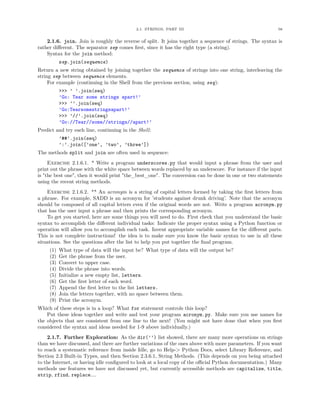 2.1. STRINGS, PART III                                         58


    2.1.6. join. Join is roughly the reverse of split. It joins together a sequence of strings. The syntax is
rather diﬀerent. The separator sep comes ﬁrst, since it has the right type (a string).
    Syntax for the join method:
           sep.join(sequence)
Return a new string obtained by joining together the sequence of strings into one string, interleaving the
string sep between sequence elements.
     For example (continuing in the Shell from the previous section, using seq):
           >>> ’ ’.join(seq)
           ’Go: Tear some strings apart!’
           >>> ’’.join(seq)
           ’Go:Tearsomestringsapart!’
           >>> ’//’.join(seq)
           ’Go://Tear//some//strings//apart!’
Predict and try each line, continuing in the Shell:
           ’##’.join(seq)
           ’:’.join([’one’, ’two’, ’three’])
The methods split and join are often used in sequence:
     Exercise 2.1.6.1. * Write a program underscores.py that would input a phrase from the user and
print out the phrase with the white space between words replaced by an underscore. For instance if the input
is "the best one", then it would print "the_best_one". The conversion can be done in one or two statements
using the recent string methods.
    Exercise 2.1.6.2. ** An acronym is a string of capital letters formed by taking the ﬁrst letters from
a phrase. For example, SADD is an acronym for ’students against drunk driving’. Note that the acronym
should be composed of all capital letters even if the original words are not. Write a program acronym.py
that has the user input a phrase and then prints the corresponding acronym.
    To get you started, here are some things you will need to do. First check that you understand the basic
syntax to accomplish the diﬀerent individual tasks: Indicate the proper syntax using a Python function or
operation will allow you to accomplish each task. Invent appropriate variable names for the diﬀerent parts.
This is not complete instructions! the idea is to make sure you know the basic syntax to use in all these
situations. See the questions after the list to help you put together the ﬁnal program.
     (1)   What type of data will the input be? What type of data will the output be?
     (2)   Get the phrase from the user.
     (3)   Convert to upper case.
     (4)   Divide the phrase into words.
     (5)   Initialize a new empty list, letters.
     (6)   Get the ﬁrst letter of each word.
     (7)   Append the ﬁrst letter to the list letters.
     (8)   Join the letters together, with no space between them.
     (9)   Print the acronym.
Which of these steps is in a loop? What for statement controls this loop?
    Put these ideas together and write and test your program acronym.py. Make sure you use names for
the objects that are consistent from one line to the next! (You might not have done that when you ﬁrst
considered the syntax and ideas needed for 1-9 above individually.)
    2.1.7. Further Exploration: As the dir(’’) list showed, there are many more operations on strings
than we have discussed, and there are further variations of the ones above with more parameters. If you want
to reach a systematic reference from inside Idle, go to Help-> Python Docs, select Library Reference, and
Section 2.3 Built-in Types, and then Section 2.3.6.1, String Methods. (This depends on you being attached
to the Internet, or having idle conﬁgured to look at a local copy of the oﬃcial Python documentation.) Many
methods use features we have not discussed yet, but currently accessible methods are capitalize, title,
strip, rfind, replace....
 