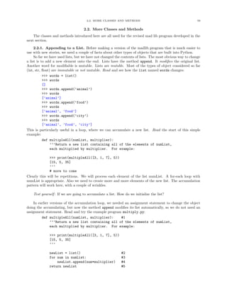 2.2. MORE CLASSES AND METHODS                                        59


                                    2.2. More Classes and Methods
    The classes and methods introduced here are all used for the revised mad lib program developed in the
next section.

     2.2.1. Appending to a List. Before making a version of the madlib program that is much easier to
use with new stories, we need a couple of facts about other types of objects that are built into Python.
     So far we have used lists, but we have not changed the contents of lists. The most obvious way to change
a list is to add a new element onto the end. Lists have the method append. It modiﬁes the original list.
Another word for modiﬁable is mutable. Lists are mutable. Most of the types of object considered so far
(int, str, ﬂoat) are immutable or not mutable. Read and see how the list named words changes:
           >>> words = list()
           >>> words
           []
           >>> words.append(’animal’)
           >>> words
           [’animal’]
           >>> words.append(’food’)
           >>> words
           [’animal’, ’food’]
           >>> words.append(’city’)
           >>> words
           [’animal’, ’food’, ’city’]
This is particularly useful in a loop, where we can accumulate a new list. Read the start of this simple
example:
           def multipleAll(numList, multiplier):
                ’’’Return a new list containing all of the elements of numList,
                each multiplied by multiplier. For example:

              >>> print(multipleAll([3, 1, 7], 5))
              [15, 5, 35]
              ’’’
              # more to come
Clearly this will be repetitious. We will process each element of the list numList. A for-each loop with
numList is appropriate. Also we need to create more and more elements of the new list. The accumulation
pattern will work here, with a couple of wrinkles.

    Test yourself : If we are going to accumulate a list. How do we initialize the list?

    In earlier versions of the accumulation loop, we needed an assignment statement to change the object
doing the accumulating, but now the method append modiﬁes its list automatically, so we do not need an
assignment statement. Read and try the example program multiply.py:
         def multipleAll(numList, multiplier):            #1
               ’’’Return a new list containing all of the elements of numList,
               each multiplied by multiplier. For example:

              >>> print(multipleAll([3, 1, 7], 5))
              [15, 5, 35]
              ’’’

              newList = list()                              #2
              for num in numList:                           #3
                  newList.append(num*multiplier)            #4
              return newList                                #5
 