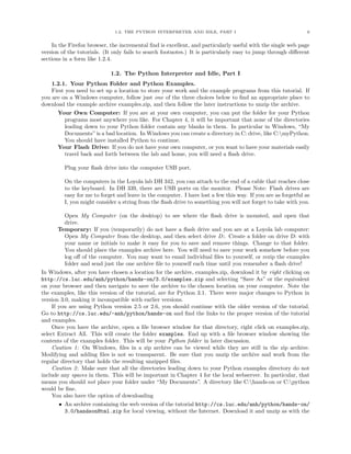 1.2. THE PYTHON INTERPRETER AND IDLE, PART I                                     6


    In the Firefox browser, the incremental ﬁnd is excellent, and particularly useful with the single web page
version of the tutorials. (It only fails to search footnotes.) It is particularly easy to jump through diﬀerent
sections in a form like 1.2.4.

                            1.2. The Python Interpreter and Idle, Part I
    1.2.1. Your Python Folder and Python Examples.
    First you need to set up a location to store your work and the example programs from this tutorial. If
you are on a Windows computer, follow just one of the three choices below to ﬁnd an appropriate place to
download the example archive examples.zip, and then follow the later instructions to unzip the archive.
      Your Own Computer: If you are at your own computer, you can put the folder for your Python
         programs most anywhere you like. For Chapter 4, it will be important that none of the directories
         leading down to your Python folder contain any blanks in them. In particular in Windows, “My
         Documents” is a bad location. In Windows you can create a directory in C: drive, like C:myPython.
         You should have installed Python to continue.
      Your Flash Drive: If you do not have your own computer, or you want to have your materials easily
         travel back and forth between the lab and home, you will need a ﬂash drive.

         Plug your ﬂash drive into the computer USB port.

         On the computers in the Loyola lab DH 342, you can attach to the end of a cable that reaches close
         to the keyboard. In DH 339, there are USB ports on the monitor. Please Note: Flash drives are
         easy for me to forget and leave in the computer. I have lost a few this way. If you are as forgetful as
         I, you might consider a string from the ﬂash drive to something you will not forget to take with you.

          Open My Computer (on the desktop) to see where the ﬂash drive is mounted, and open that
          drive.
        Temporary: If you (temporarily) do not have a ﬂash drive and you are at a Loyola lab computer:
          Open My Computer from the desktop, and then select drive D:. Create a folder on drive D: with
          your name or initials to make it easy for you to save and remove things. Change to that folder.
          You should place the examples archive here. You will need to save your work somehow before you
          log oﬀ of the computer. You may want to email individual ﬁles to yourself, or rezip the examples
          folder and send just the one archive ﬁle to yourself each time until you remember a ﬂash drive!
In Windows, after you have chosen a location for the archive, examples.zip, download it by right clicking on
http://cs.luc.edu/anh/python/hands-on/3.0/examples.zip and selecting “Save As” or the equivalent
on your browser and then navigate to save the archive to the chosen location on your computer. Note the
the examples, like this version of the tutorial, are for Python 3.1. There were major changes to Python in
version 3.0, making it incompatible with earlier versions.
     If you are using Python version 2.5 or 2.6, you should continue with the older version of the tutorial.
Go to http://cs.luc.edu/~anh/python/hands-on and ﬁnd the links to the proper version of the tutorial
and examples.
     Once you have the archive, open a ﬁle browser window for that directory, right click on examples.zip,
select Extract All. This will create the folder examples. End up with a ﬁle browser window showing the
contents of the examples folder. This will be your Python folder in later discussion.
     Caution 1: On Windows, ﬁles in a zip archive can be viewed while they are still in the zip archive.
Modifying and adding ﬁles is not so transparent. Be sure that you unzip the archive and work from the
regular directory that holds the resulting unzipped ﬁles.
     Caution 2: Make sure that all the directories leading down to your Python examples directory do not
include any spaces in them. This will be important in Chapter 4 for the local webserver. In particular, that
means you should not place your folder under “My Documents”. A directory like C:hands-on or C:python
would be ﬁne.
     You also have the option of downloading
        • An archive containing the web version of the tutorial http://cs.luc.edu/anh/python/hands-on/
          3.0/handsonHtml.zip for local viewing, without the Internet. Download it and unzip as with the
 