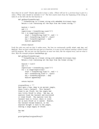 2.3. MAD LIBS REVISITED                                          63


then what do we need? Clearly end needs to have a value. (There will not be a previous loop to give it a
value.) What value should we initialize it to? The ﬁrst search starts from the beginning of the string at
index 0, so the full code for this function is
         def getKeys(formatString):
             ’’’formatString is a format string with embedded dictionary keys.
             Return a list containing all the keys from the format string.’’’

              keyList = list()
              end = 0
              repetitions = formatString.count(’{’)
              for i in range(repetitions):
                  start = formatString.find(’{’, end) + 1
                  end = formatString.find(’}’, start)
                  key = formatString[start : end]
                  keyList.append(key)

              return keyList
Look the code over and see that it makes sense. See how we continuously modify start, end, key, and
keyList. Since we have coded this new part as a function, it is easy to test without running a whole revised
mad lib program. We can just run this function on some test data, like the original story, and see what it
does. Run the example program testGetKeys.py:
         def getKeys(formatString):
             ’’’formatString is a format string with embedded dictionary keys.
             Return a list containing all the keys from the format string.’’’

              keyList = list()
              end = 0
              repetitions = formatString.count(’{’)
              for i in range(repetitions):
                  start = formatString.find(’{’, end) + 1
                  end = formatString.find(’}’, start)
                  key = formatString[start : end]
                  keyList.append(key)

              return keyList

         originalStory = """
         Once upon a time, deep in an ancient jungle,
         there lived a {animal}. This {animal}
         liked to eat {food}, but the jungle had
         very little {food} to offer. One day, an
         explorer found the {animal} and discovered
         it liked {food}. The explorer took the
         {animal} back to {city}, where it could
         eat as much {food} as it wanted. However,
         the {animal} became homesick, so the
         explorer brought it back to the jungle,
         leaving a large supply of {food}.

         The End
         """

         print(getKeys(originalStory))
 
