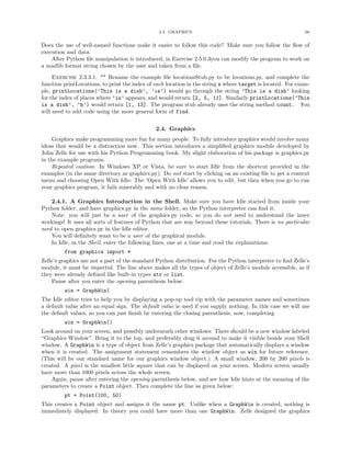 2.4. GRAPHICS                                                66


Does the use of well-named functions make it easier to follow this code? Make sure you follow the ﬂow of
execution and data.
    After Python ﬁle manipulation is introduced, in Exercise 2.5.0.3you can modify the program to work on
a madlib format string chosen by the user and taken from a ﬁle.

     Exercise 2.3.3.1. ** Rename the example ﬁle locationsStub.py to be locations.py, and complete the
function printLocations, to print the index of each location in the string s where target is located. For exam-
ple, printLocations(’This is a dish’, ’is’) would go through the string ’This is a dish’ looking
for the index of places where ’is’ appears, and would return [2, 5, 11]. Similarly printLocations(’This
is a dish’, ’h’) would return [1, 13]. The program stub already uses the string method count. You
will need to add code using the more general form of find.


                                               2.4. Graphics
    Graphics make programming more fun for many people. To fully introduce graphics would involve many
ideas that would be a distraction now. This section introduces a simpliﬁed graphics module developed by
John Zelle for use with his Python Programming book. My slight elaboration of his package is graphics.py
in the example programs.
    Repeated caution: In Windows XP or Vista, be sure to start Idle from the shortcut provided in the
examples (in the same directory as graphics.py). Do not start by clicking on an existing ﬁle to get a context
menu and choosing Open With Idle: The ’Open With Idle’ allows you to edit, but then when you go to run
your graphics program, it fails miserably and with no clear reason.

    2.4.1. A Graphics Introduction in the Shell. Make sure you have Idle started from inside your
Python folder, and have graphics.py in the same folder, so the Python interpreter can ﬁnd it.
    Note: you will just be a user of the graphics.py code, so you do not need to understand the inner
workings! It uses all sorts of features of Python that are way beyond these tutorials. There is no particular
need to open graphics.py in the Idle editor.
    You will deﬁnitely want to be a user of the graphical module.
    In Idle, in the Shell, enter the following lines, one at a time and read the explanations:
         from graphics import *
Zelle’s graphics are not a part of the standard Python distribution. For the Python interpreter to ﬁnd Zelle’s
module, it must be imported. The line above makes all the types of object of Zelle’s module accessible, as if
they were already deﬁned like built-in types str or list.
    Pause after you enter the opening parenthesis below:
         win = GraphWin(
The Idle editor tries to help you by displaying a pop-up tool tip with the parameter names and sometimes
a default value after an equal sign. The default value is used if you supply nothing. In this case we will use
the default values, so you can just ﬁnish by entering the closing parenthesis, now, completing
         win = GraphWin()
Look around on your screen, and possibly underneath other windows: There should be a new window labeled
“Graphics Window”. Bring it to the top, and preferably drag it around to make it visible beside your Shell
window. A GraphWin is a type of object from Zelle’s graphics package that automatically displays a window
when it is created. The assignment statement remembers the window object as win for future reference.
(This will be our standard name for our graphics window object.) A small window, 200 by 200 pixels is
created. A pixel is the smallest little square that can by displayed on your screen. Modern screen usually
have more than 1000 pixels across the whole screen.
    Again, pause after entering the opening parenthesis below, and see how Idle hints at the meaning of the
parameters to create a Point object. Then complete the line as given below:
         pt = Point(100, 50)
This creates a Point object and assigns it the name pt. Unlike when a GraphWin is created, nothing is
immediately displayed: In theory you could have more than one GraphWin. Zelle designed the graphics
 