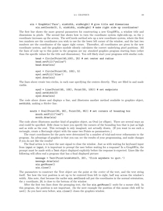 2.4. GRAPHICS                                               69




         win = GraphWin(’Face’, winWidth, winHeight) # give title and dimensions
             win.setCoords(0, 0, winWidth, winHeight) # make right side up coordinates!
The ﬁrst line shows the more general parameters for constructing a new GraphWin, a window title and
dimensions in pixels. The second line shows how to turn the coordinate system right-side-up, so the y
coordinate increases up the screen. The setCoords method sets up a new coordinate system, where the ﬁrst
two numbers are the coordinates you wish to use for the lower left corner of the window, and the last two
numbers are the coordinates of the upper right corner. Thereafter, all coordinates are given in the new
coordinate system, and the graphics module silently calculates the correct underlying pixel positions. All
the lines of code up to this point in the program are my standard graphics program starting lines (other
than the speciﬁc values for the title and dimensions). You will likely start your programs with similar code.
              head = Circle(Point(40,100), 25) # set center and radius
              head.setFill("yellow")
              head.draw(win)

              eye1 = Circle(Point(30, 105), 5)
              eye1.setFill(’blue’)
              eye1.draw(win)
The lines above create two circles, in each case specifying the centers directly. They are ﬁlled in and made
visible.
              eye2 = Line(Point(45, 105), Point(55, 105)) # set endpoints
              eye2.setWidth(3)
              eye2.draw(win)
The code above draws and displays a line, and illustrates another method available to graphics object,
setWidth, making a thicker line.

         mouth = Oval(Point(30, 90), Point(50, 85)) # set corners of bounding box
             mouth.setFill("red")
             mouth.draw(win)
The code above illustrates another kind of graphics object, an Oval (or ellipse). There are several ways an
oval could be speciﬁed. Zelle chose to have you specify the corners of the bounding box that is just as high
and as wide as the oval. This rectangle is only imagined, not actually drawn. (If you want to see such a
rectangle, create a Rectangle object with the same two Points as paramaeters..)
     The exact coordinates for the parts were determined by a number of trial-and-error reﬁnements to the
program. An advantage of graphics is that you can see the results of your programming, and make changes
if you do not like the results!
     The ﬁnal action is to have the user signal to close the window. Just as with waiting for keyboard input
from input or input, it is important to prompt the user before waiting for a response! In a GraphWin, the
prompt must be made with a Text object displayed explicitly before the response is expected. Lines like the
following will often end a program that has a ﬁnal displayed picture:
              message = Text(Point(winWidth/2, 20), ’Click anywhere to quit.’)
              message.draw(win)
              win.getMouse()
              win.close()
The parameters to construct the Text object are the point at the center of the text, and the text string
itself. See how the text position is set up to be centered from left to right, half way across the window’s
width. Also note, that because the earlier win.setCoord call put the coordinates in the normal orientation,
the y coordinate, 20, is close to the bottom of the window.
     After the ﬁrst two lines draw the promping text, the line win.getMouse() waits for a mouse click. In
this program, the position is not important. (In the next example the position of this mouse click will be
used.) As you have seen before, win.close() closes the graphics window.
 
