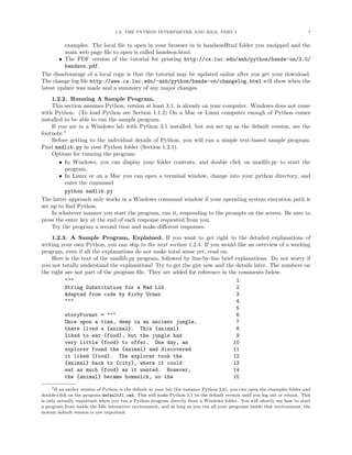 1.2. THE PYTHON INTERPRETER AND IDLE, PART I                                               7


          examples. The local ﬁle to open in your browser in in handsonHtml folder you unzipped and the
          main web page ﬁle to open is called handson.html.
        • The PDF version of the tutorial for printing http://cs.luc.edu/anh/python/hands-on/3.0/
          handson.pdf.
The disadvantage of a local copy is that the tutorial may be updated online after you get your download.
The change log ﬁle http://www.cs.luc.edu/~anh/python/hands-on/changelog.html will show when the
latest update was made and a summary of any major changes.
    1.2.2. Running A Sample Program.
    This section assumes Python, version at least 3.1, is already on your computer. Windows does not come
with Python. (To load Python see Section 1.1.2) On a Mac or Linux computer enough of Python comes
installed to be able to run the sample program.
    If you are in a Windows lab with Python 3.1 installed, but not set up as the default version, see the
footnote.1
    Before getting to the individual details of Python, you will run a simple text-based sample program.
Find madlib.py in your Python folder (Section 1.2.1).
    Options for running the program:
        • In Windows, you can display your folder contents, and double click on madlib.py to start the
          program.
        • In Linux or on a Mac you can open a terminal window, change into your python directory, and
          enter the command
          python madlib.py
The latter approach only works in a Windows command window if your operating system execution path is
set up to ﬁnd Python.
    In whatever manner you start the program, run it, responding to the prompts on the screen. Be sure to
press the enter key at the end of each response requested from you.
    Try the program a second time and make diﬀerent responses.
    1.2.3. A Sample Program, Explained. If you want to get right to the detailed explanations of
writing your own Python, you can skip to the next section 1.2.4. If you would like an overview of a working
program, even if all the explanations do not make total sense yet, read on.
    Here is the text of the madlib.py program, followed by line-by-line brief explanations. Do not worry if
you not totally understand the explanations! Try to get the gist now and the details later. The numbers on
the right are not part of the program ﬁle. They are added for reference in the comments below.
          """                                                                 1
          String Substitution for a Mad Lib                                   2
          Adapted from code by Kirby Urner                                    3
          """                                                                 4
                                                                              5
          storyFormat = """                                                   6
          Once upon a time, deep in an ancient jungle,                        7
          there lived a {animal}. This {animal}                               8
          liked to eat {food}, but the jungle had                             9
          very little {food} to offer. One day, an                           10
          explorer found the {animal} and discovered                         11
          it liked {food}. The explorer took the                             12
          {animal} back to {city}, where it could                            13
          eat as much {food} as it wanted. However,                          14
          the {animal} became homesick, so the                               15
     1If an earlier version of Python is the default in your lab (for instance Python 2,6), you can open the examples folder and
double-click on the program default31.cmd. This will make Python 3.1 be the default version until you log out or reboot. This
is only actually important when you run a Python program directly from a Windows folder. You will shortly see how to start
a program from inside the Idle interactive environment, and as long as you run all your programs inside that environment, the
system default version is not important.
 