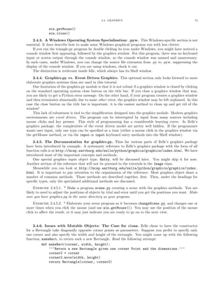 2.4. GRAPHICS                                                72


              win.getMouse()
              win.close()
    2.4.3. A Windows Operating System Specialization: .pyw. This Windows-speciﬁc section is not
essential. It does describe how to make some Windows graphical programs run with less clutter.
    If you ran the triangle.py program by double clicking its icon under Windows, you might have noticed a
console window ﬁrst appearing, followed by the graphics window. For this program, there was no keyboard
input or screen output through the console window, so the console window was unused and unnecessary.
In such cases, under Windows, you can change the source ﬁle extension from .py to .pyw, suppressing the
display of the console window. If you are using windows, check it out.
    The distinction is irrelevant inside Idle, which always has its Shell window.
    2.4.4. Graphics.py vs. Event Driven Graphics. This optional section only looks forward to more
elaborate graphics systems than are used in this tutorial.
    One limitation of the graphics.py module is that it is not robust if a graphics window is closed by clicking
on the standard operating system close button on the title bar. If you close a graphics window that way,
you are likely to get a Python error message. On the other hand, if your program creates a graphics window
and then terminates abnormally due to some other error, the graphics window may be left orphaned. In this
case the close button on the title bar is important: it is the easiest method to clean up and get rid of the
window!
    This lack of robustness is tied to the simpliﬁcation designed into the graphics module. Modern graphics
environments are event driven. The program can be interrupted by input from many sources including
mouse clicks and key presses. This style of programming has a considerable learning curve. In Zelle’s
graphics package, the complexities of the event driven model are pretty well hidden. If the programmer
wants user input, only one type can be speciﬁed at a time (either a mouse click in the graphics window via
the getMouse method, or via the input or input keyboard entry methods into the Shell window).
    2.4.5. The Documentation for graphics.py. Thus far various parts of Zelle’s graphics package
have been introduced by example. A systematic reference to Zelle’s graphics package with the form of all
function calls is at http://mcsp.wartburg.edu/zelle/python/graphics/graphics/index.html. We have
introduced most of the important concepts and methods.
    One special graphics input object type, Entry, will be discussed later. You might skip it for now.
Another section of the reference that will not be pursued in the tutorials is the Image class.
    Meanwhile you can look at http://mcsp.wartburg.edu/zelle/python/graphics/graphics/index.
html. It is important to pay attention to the organization of the reference: Most graphics object share a
number of common methods. Those methods are described together, ﬁrst. Then, under the headings for
speciﬁc types, only the specialized additional methods are discussed.
     Exercise 2.4.5.1. * Make a program scene.py creating a scene with the graphics methods. You are
likely to need to adjust the positions of objects by trial and error until you get the positions you want. Make
sure you have graphics.py in the same directory as your program.
     Exercise 2.4.5.2. * Elaborate your scene program so it becomes changeScene.py, and changes one or
more times when you click the mouse (and use win.getMouse()). You may use the position of the mouse
click to aﬀect the result, or it may just indicate you are ready to go on to the next view.


    2.4.6. Issues with Mutable Objects: The Case for clone. Zelle chose to have the constructor
for a Rectangle take diagonally opposite corner points as parameters. Suppose you prefer to specify only
one corner and also specify the width and height of the rectangle. You might come up with the following
function, makeRect, to return such a new Rectangle. Read the following attempt:
          def makeRect(corner, width, height):
              ’’’Return a new Rectangle given one corner Point and the dimensions.’’’
              corner2 = corner
              corner2.move(width, height)
              return Rectangle(corner, corner2)
 