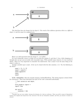 2.4. GRAPHICS                                                       76




    The third line does not change the int object 2. The result of the addition operation refers to a diﬀerent
object, 5, and the name b is assigned to it:




     Hence a is still associated with the integer 2 – no conﬂict.
     It is not technically correct to think of b as being the number 2, and then 5, but a little sloppiness of
thought does not get you in trouble with immutable types. With mutable types, however, be very careful of
aliases. Then it is very important to remember the indirectness: that a name is not the same thing as the
object it refers to.
     Another mutable type is list. A list can be cloned with the slice notation: [:]. Try the following in
the Shell:6
           nums1 = [1, 2, 3]
           nums2 = nums1[:]
           nums2.append(4)
           nums1
           nums2

     2.4.8. Animation. Run the example program, backAndForth0.py. The whole program is shown below
for convenience. Then each individual new part of the code is discussed individually:
          ’’’Test animation and depth.
          ’’’
          from graphics import *
          import time

          def main():
              winWidth = 300

    6Actually, lists are even trickier, because the elements of a list are arbitrary: There can still be issues of dependence
between the original and cloned list if the elements of the list are themselves mutable, and then you choose to mutate an
element.
 
