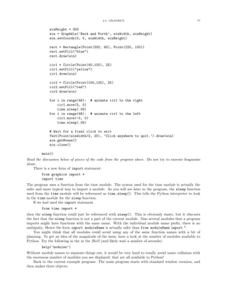 2.4. GRAPHICS                                             77


             winHeight = 300
             win = GraphWin(’Back and Forth’, winWidth, winHeight)
             win.setCoords(0, 0, winWidth, winHeight)

             rect = Rectangle(Point(200, 90), Point(220, 100))
             rect.setFill("blue")
             rect.draw(win)

             cir1 = Circle(Point(40,100), 25)
             cir1.setFill("yellow")
             cir1.draw(win)

             cir2 = Circle(Point(150,125), 25)
             cir2.setFill("red")
             cir2.draw(win)

             for i in range(46): # animate cir1 to the right
                 cir1.move(5, 0)
                 time.sleep(.05)
             for i in range(46): # animate cir1 to the left
                 cir1.move(-5, 0)
                 time.sleep(.05)

             # Wait for a final click to exit
             Text(Point(winWidth/2, 20), ’Click anywhere to quit.’).draw(win)
             win.getMouse()
             win.close()

         main()
Read the discussion below of pieces of the code from the program above. Do not try to execute fragments
alone.
    There is a new form of import statement:
         from graphics import *
         import time
The program uses a function from the time module. The syntax used for the time module is actually the
safer and more typical way to import a module. As you will see later in the program, the sleep function
used from the time module will be referenced as time.sleep(). This tells the Python interpreter to look
in the time module for the sleep function.
    If we had used the import statement
         from time import *
then the sleep function could just be referenced with sleep(). This is obviously easier, but it obscures
the fact that the sleep function is not a part of the current module. Also several modules that a program
imports might have functions with the same name. With the individual module name preﬁx, there is no
ambiguity. Hence the form import moduleName is actually safer than from moduleName import *.
    You might think that all modules could avoid using any of the same function names with a bit of
planning. To get an idea of the magnitude of the issue, have a look at the number of modules available to
Python. Try the following in the in the Shell (and likely wait a number of seconds):
         help(’modules’)
Without module names to separate things out, it would be very hard to totally avoid name collisions with
the enormous number of modules you see displayed, that are all available to Python!
    Back to the current example program: The main program starts with standard window creation, and
then makes three objects:
 