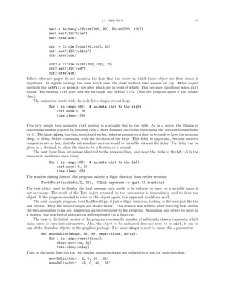2.4. GRAPHICS                                                78


              rect = Rectangle(Point(200, 90), Point(220, 100))
              rect.setFill("blue")
              rect.draw(win)

              cir1 = Circle(Point(40,100), 25)
              cir1.setFill("yellow")
              cir1.draw(win)

              cir2 = Circle(Point(150,125), 25)
              cir2.setFill("red")
              cir2.draw(win)
Zelle’s reference pages do not mention the fact that the order in which these object are ﬁrst drawn is
signiﬁcant. If objects overlap, the ones which used the draw method later appear on top. Other object
methods like setFill or move do not alter which are in front of which. This becomes signiﬁcant when cir1
moves. The moving cir1 goes over the rectangle and behind cir2. (Run the program again if you missed
that.)
    The animation starts with the code for a simple repeat loop:
              for i in range(46):       # animate cir1 to the right
                  cir1.move(5, 0)
                  time.sleep(.05)

This very simple loop animates cir1 moving in a straight line to the right. As in a movie, the illusion of
continuous motion is given by jumping only a short distance each time (increasing the horizontal coordinate
by 5). The time.sleep function, mentioned earlier, takes as parameter a time in seconds to have the program
sleep, or delay, before continuing with the iteration of the loop. This delay is important, because modern
computers are so fast, that the intermediate motion would be invisible without the delay. The delay can be
given as a decimal, to allow the time to be a fraction of a second.
    The next three lines are almost identical to the previous lines, and move the circle to the left (-5 in the
horizontal coordinate each time).
              for i in range(46): # animate cir1 to the left
                  cir1.move(-5, 0)
                  time.sleep(.05)
The window closing lines of this program include a slight shortcut from earlier versions.
         Text(Point(winWidth/2, 20), ’Click anywhere to quit.’).draw(win)
The text object used to display the ﬁnal message only needs to be referred to once, so a variable name is
not necessary: The result of the Text object returned by the constructor is immediately used to draw the
object. If the program needed to refer to this object again, this approach would not work.
     The next example program, backAndForth1.py, it just a slight variation, looking to the user just like the
last version. Only the small changes are shown below. This version was written after noticing how similar
the two animation loops are, suggesting an improvement to the program: Animating any object to move in
a straight line is a logical abstraction well expressed via a function.
     The loop in the initial version of the program contained a number of arbitrarily chosen constants, which
make sense to turn into parameters. Also, the object to be animated does not need to be cir1, it can be
any of the drawable objects in the graphics package. The name shape is used to make this a parameter:
         def moveOnLine(shape, dx, dy, repetitions, delay):
             for i in range(repetitions):
                 shape.move(dx, dy)
                 time.sleep(delay)
Then in the main function the two similar animation loops are reduced to a line for each direction:
              moveOnLine(cir1, 5, 0, 46, .05)
              moveOnLine(cir1, -5, 0, 46, .05)
 