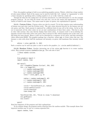 2.4. GRAPHICS                                                87


    First, the graphics package is built on an underlying graphics system, Tkinter, which has a large number
of color names deﬁned. Each of the names can be used by itself, like ’red’, ’salmon’ or ’aquamarine’ or with
a lower intensity by specifying with a trailing number 2, 3, or 4, like ’red4’ for a dark red.
    Though the ideas for the coding have not all been introduced, it is still informative to run the example
program colors.py. As you click the mouse over and over, you see the names and appearances of a wide
variety of built-in color names. The names must be place in quotes, but capitalization is ignored.
    2.4.11. Custom Colors. Custom colors can also be created. To do that requires some understanding
of human eyes and color (and the Python tools). The only colors detected directly by the human eyes are
red, green, and blue. Each amount is registered by a diﬀerent kind of cone cell in the retina. As far as the
eye is concerned, all the other colors we see are just combinations of these three colors. This fact is used
in color video screens: they only directly display these three colors. A common scale to use in labeling the
intensity of each of the basic colors (red, green, blue) is from 0 to 255, with 0 meaning none of the color, and
255 being the most intense. Hence a color can be described by a sequence of red, green, and blue intensities
(often abbreviated RGB). The graphics package has a function, color_rgb, to create colors this way. For
instance a color with about half the maximum red intensity, no green, and maximum blue intensity would
be
          aColor = color_rgb(128, 0, 255)
Such a creation can be used any place a color is used in the graphics, (i.e. circle.setFill(aColor) ).
    2.4.12. Random Colors. Another interesting use of the color_rgb function is to create random
colors. Run example program randomCircles.py. The code also is here:
         """Draw random circles.
         """

         from graphics import *
         import random, time

         def main():
             win = GraphWin("Random Circles", 300, 300)
             for i in range(75):
                 r = random.randrange(256)
                 b = random.randrange(256)
                 g = random.randrange(256)
                 color = color_rgb(r, g, b)

                   radius = random.randrange(3, 40)
                   x = random.randrange(5, 295)
                   y = random.randrange(5, 295)

                   circle = Circle(Point(x,y), radius)
                   circle.setFill(color)
                   circle.draw(win)
                   time.sleep(.05)

              Text(Point(150, 20), "Click to close.").draw(win)
              win.getMouse()
              win.close()

         main()
Read the fragments of this program and their explanations:
   To do random things, the program needs a function from the random module. This example shows that
imported modules may be put in a comma separated list:
         import random, time
 