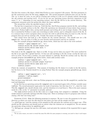 2.5. FILES                                                        89


The ﬁrst line creates a ﬁle object, which links Python to your computer’s ﬁle system. The ﬁrst parameter in
the ﬁle constructor gives the ﬁle name, sample.txt. The second parameter indicates how you use the ﬁle.
The ’w’ is short for write, so you will be creating and writing to a ﬁle (or if it already existed, destroying
the old contents and starting over!). If you do not use any operating system directory separators in the
name (’’ or ’/’ depending on your operating system), then the ﬁle will lie in the current directory. The
assignment statement gives the python ﬁle object the name outFile.
     The second line writes the speciﬁed string to the ﬁle.
     The last line is important to clean up. Until this line, this Python program controls the ﬁle, and nothing
may even be actually written to the ﬁle. (Since ﬁle operations are thousands of times slower than memory
operations, Python buﬀers data, saving small amounts and writing all at once in larger chunks.) The close
line is essential for Python to make sure everything is really written, and to relinquish control of the ﬁle. It
is a common bug to write a program where you have the code to add all the data you want to a ﬁle, but the
program does not end up creating a ﬁle. Usually this means you forgot to close the ﬁle.
     Now switch focus and look at a ﬁle window for the current directory. You should now see a ﬁle
sample.txt. You can open it in Idle (or your favorite word processor) and see its contents.
     Run the example program nextFile.py, shown below, which has two calls to the write method:
           outFile = open(’sample2.txt’, ’w’)
           outFile.write(’My second output file!
           outFile.write(’Write some more.’)
           outFile.close()
Now look at the ﬁle, sample2.txt. Open it in Idle. It may not be what you expect! The write method for
the ﬁle is not quite like a print function. It does not add anything to the ﬁle except exactly the data you
tell it to write. If you want a newline, you must indicate it explicitly. Recall the newline code n. Run the
example program revisedFile.py, shown below, which adds newline codes:
           outFile = open(’sample3.txt’, ’w’)
           outFile.write(’A revised output file!n’)
           outFile.write(’Write some more.n’)
           outFile.close()
Check the contents of sample3.txt. This manner of checking the ﬁle shows it is really in the ﬁle system,
but the focus in the Tutorial should be on using Python! Run the example program printFile.py, shown
below:
           inFile = open(’sample3.txt’, ’r’)
           contents = inFile.read()
           print(contents)
Now you have come full circle: what one Python program has written into the ﬁle sample3.txt, another has
read and displayed.
     In the ﬁrst line an operating system ﬁle (sample3.txt) is associated again with a Python variable name
(inFile). The second parameter again gives the mode of operation, but this time it is ’r’, short for read.
This ﬁle, sample3.txt, should already exist, and the intention is to read from it. This is the most common
mode for a ﬁle, so the ’r’ parameter is actually optional.
     The read method returns all the ﬁle’s data as a single string, here assigned to contents. Using the
close method is generally optional with ﬁles being read. There is nothing to lose if a program ends without
closing a ﬁle that was being read.9
     Exercise 2.5.0.2. Make the following programs in sequence. Be sure to save the programs in the same
directory as where you start the idle shortcut and where you have all the sample text ﬁles:
* a. printUpper.py: read the contents of the sample2.txt ﬁle and print the contents out in upper case. (This
should use ﬁle operations and should work no matter what the contents are in sample2.txt. Do not assume
the particular string written by nextFile.py!)
* b. ﬁleUpper.py: prompt the user for a ﬁle name, read and print the contents of the requested ﬁle in upper
case.
      9If, for some reason, you want to reread this same ﬁle while the same program is running, you need to close it and reopen
it.
 