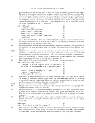1.2. THE PYTHON INTERPRETER AND IDLE, PART I                                       9


         storyFormat string will be used later to provide a format into which substitutions are made.
         The parts of the string enclosed in braces are places a substitute string will be inserted later. The
         substituted string will come from a custom dictionary that will contain the user’s deﬁnitions of
         these words. The words in the braces: {animal}, {food}, {city}, indicate that "animal", "food",
         and "city" are words in a dictionary. This custom dictionary will be created in the program and
         contain the user’s deﬁnitions of these words. These user’s deﬁnitions will be substituted later in
         the format string where each {...} is currently.
        def tellStory():                                                      22
            userPicks = dict()                                                23
            addPick(’animal’, userPicks)                                      24
            addPick(’food’, userPicks)                                        25
            addPick(’city’, userPicks)                                        26
            story = storyFormat.format(**userPicks)                           27
            print(story)                                                      28
22       def is short for def inition. This line is the heading of a def inition, which makes the name
         tellStory becomes def ined as a short way to refer to the sequence of statements that start
         indented on line 23, and continue through line 27.
23       The equal sign tells the computer that this is another assignment statement. The computer will
         now associate the name userPicks with a new empty dictionary created by the Python code
         dict().
24-26    addPick is the name for a sequence of instructions deﬁned on lines 29-31 for adding another
         deﬁnition to a dictionary, based on the user’s input. The result of these three lines is to add
         deﬁnitions for each of the three words ’animal’, ’food’, and ’city’ to the dictionary called userPicks.
27       Assign the name story to a string formed by substituting into storyFormat using deﬁnitions
         from the dictionary userPicks, to give the user’s customized story.
28       This is where all the work becomes visible: Print the story string to the screen.
        def addPick(cue, dictionary):                                         30
            ’’’Prompt for a user response using the cue string,               31
            and place the cue-response pair in the dictionary.                32
            ’’’                                                               33
            prompt = ’Enter an example for ’ + cue + ’: ’                     34
            response = input(prompt)                                          35
            dictionary[cue] = response                                        36
30       This line is the heading of a deﬁnition, which gives the name addPick as a short way to refer to
         the sequence of statements indented on line 34-36. The name addPick is followed by two words
         in parenthesis, cue and dictionary. These two words are associated with an actual cue word
         and dictionary given when this deﬁnition is invoked in lines 24-26.
31-33    A documentation comment for the addPick deﬁnition.
34       The plus sign here is used to concatenate parts of the string assigned to the name prompt. The
         current value of cue is placed into the string.
35       The right-hand-side of this equal sign causes an interaction with the user. The prompt string
         is printed to the computer screen, and the computer waits for the user to enter a line of text.
         That line of text then becomes a string inside the program. This string is assigned to the name
         response.
36       The left-hand-side of the equal sign is a reference to the deﬁnition of the cue word in the dictionary.
         The whole line ends up making the deﬁnition of the current cue word become the response typed
         by the user.
        tellStory()                                                           38
        input("Press Enter to end the program.")                              39
38       The deﬁnition of tellStory above does not make the computer do anything besides remember
         what the instruction tellStory means. It is only in this line, with the name, tellStory, followed
         by parentheses, that the whole sequence of remembered instructions are actually carried out.
 