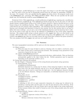 2.6. SUMMARY                                                90


** c. copyFileUpper: modify ﬁleUpper.py to write the upper case string to a new ﬁle rather than printing
it. Have the name of the new ﬁle be dynamically derived from the old name by prepending ’UPPER’ to
the name. For example, if the user speciﬁed the ﬁle sample.txt (from above), the program would create
a ﬁle UPPERsample.txt, containing ’MY FIRST OUTPUT FILE!’. When the user speciﬁes the ﬁle name
stuff.txt, the resulting ﬁle would be named UPPERstuff.txt.

     Exercise 2.5.0.3. Write madlib3.py, a small modiﬁcation of madlib2.py, requiring only a modiﬁcation
to the main function of madlib2.py. Your madlib3.py should prompt the user for the name of a ﬁle that
should contain a madlib format string as text (with no quotes around it). Read in this ﬁle and use it as the
format string in the tellStory function. This is unlike in madlib2.py, where the story is a literal string
coded directly into the program called originalStory. The tellstory function and particularly the getKeys
function were developed and described in detail in this tutorial, but for this exercise there is no need to
follow their inner workings - you are just a user of the tellstory function (and the functions that it calls).
You do not need to mess with the code for the deﬁnition of tellStory or any of the earlier supporting
functions. The original madlib string is already placed in a ﬁle jungle.txt, that is in this format as an
example. With the Idle editor, write another madlib format string into a ﬁle myMadlib.txt. If you earlier
created a ﬁle myMadlib.py, then you can easily extract the story from there (without the quotes around it).
Test your program both with jungle.txt and your new madlib story ﬁle.


                                              2.6. Summary
    The same typographical conventions will be used as in the last summary in Section 1.15.
     (1) Object notation
          (a) When the name of a type of object is used as a function call, it is called a constructor, and a
              new object of that type is constructed and returned. The meanings of any parameters to the
              constructor depend on the type. [2.2.3]
         (b) object.methodName(parameters)
              Objects may have special operations associated with them, called methods. They are functions
              automatically applied to the object before the dot. Further parameters may be expected,
              depending on the particular method. [2.1.1]
     (2) String (str) indexing and methods
         See the Chapter 1 Summary Section 1.15 for string literals and symbolic string operations.
          (a) String Indexing. [2.1.2]
              stringReference[intExpression]
              Individual characters in a string may be chosen. If the string has length L, then the indices
              start from 0 for the initial character and go to L-1 for the rightmost character. Negative
              indices may also be used to count from the right end, -1 for the rightmost character through
              -L for the leftmost character. Strings are immutable, so individual characters may be read,
              but not set.
         (b) String Slices [2.1.3]
              stringReference[start : pastEnd]
              stringReference[start : ]
              stringReference[ : pastEnd]
              stringReference[ : ]
              A substring or slice of 0 or more consecutive characters of a string may be referred to by
              specifying a starting index and the index one past the last character of the substring. If the
              starting or ending index is left out Python uses 0 and the length of the string respectively.
              Python assumes indices that would be beyond an end of the string actually mean the end of
              the string.
          (c) String Methods: Assume s refers to a string
                 (i) s.upper()
                     Returns an uppercase version of the string s. [2.1.1]
                (ii) s.lower()
                     Returns a lowercase version of the string s.[2.1.1]
 