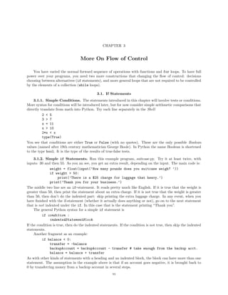 CHAPTER 3


                                  More On Flow of Control

    You have varied the normal forward sequence of operations with functions and for loops. To have full
power over your programs, you need two more constructions that changing the ﬂow of control: decisions
choosing between alternatives (if statements), and more general loops that are not required to be controlled
by the elements of a collection (while loops).

                                            3.1. If Statements
    3.1.1. Simple Conditions. The statements introduced in this chapter will involve tests or conditions.
More syntax for conditions will be introduced later, but for now consider simple arithmetic comparisons that
directly translate from math into Python. Try each line separately in the Shell
          2 < 5
          3 > 7
          x = 11
          x > 10
          2*x < x
          type(True)
You see that conditions are either True or False (with no quotes). These are the only possible Boolean
values (named after 19th century mathematician George Boole). In Python the name Boolean is shortened
to the type bool. It is the type of the results of true-false tests.

     3.1.2. Simple if Statements. Run this example program, suitcase.py. Try it at least twice, with
inputs: 30 and then 55. As you an see, you get an extra result, depending on the input. The main code is:
               weight = float(input(’How many pounds does you suitcase weigh? ’))
               if weight > 50:
                     print(’There is a $25 charge for luggage that heavy.’)
               print(’Thank you for your business.’)
The middle two line are an if-statement. It reads pretty much like English. If it is true that the weight is
greater than 50, then print the statement about an extra charge. If it is not true that the weight is greater
than 50, then don’t do the indented part: skip printing the extra luggage charge. In any event, when you
have ﬁnished with the if-statement (whether it actually does anything or not), go on to the next statement
that is not indented under the if. In this case that is the statement printing “Thank you”.
     The general Python syntax for a simple if statement is
          if condition :
               indentedStatementBlock
If the condition is true, then do the indented statements. If the condition is not true, then skip the indented
statements.
     Another fragment as an example:
          if balance < 0:
               transfer = -balance
               backupAccount = backupAccount - transfer # take enough from the backup acct.
               balance = balance + transfer
As with other kinds of statements with a heading and an indented block, the block can have more than one
statement. The assumption in the example above is that if an account goes negative, it is brought back to
0 by transferring money from a backup account in several steps.
                                                      93
 